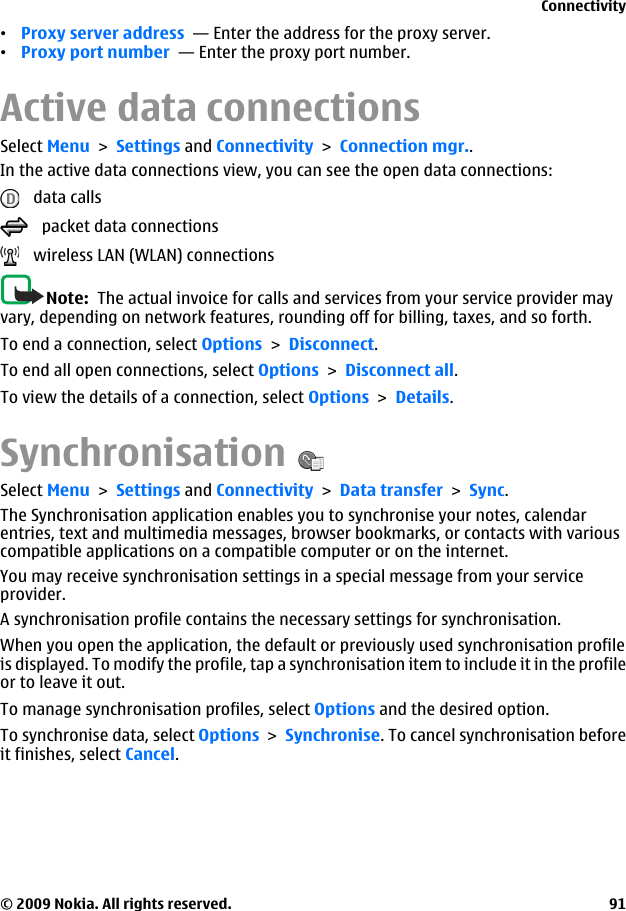 •Proxy server address  — Enter the address for the proxy server.•Proxy port number  — Enter the proxy port number.Active data connectionsSelect Menu &gt; Settings and Connectivity &gt; Connection mgr..In the active data connections view, you can see the open data connections:   data calls   packet data connections   wireless LAN (WLAN) connectionsNote:  The actual invoice for calls and services from your service provider mayvary, depending on network features, rounding off for billing, taxes, and so forth.To end a connection, select Options &gt; Disconnect.To end all open connections, select Options &gt; Disconnect all.To view the details of a connection, select Options &gt; Details.SynchronisationSelect Menu &gt; Settings and Connectivity &gt; Data transfer &gt; Sync.The Synchronisation application enables you to synchronise your notes, calendarentries, text and multimedia messages, browser bookmarks, or contacts with variouscompatible applications on a compatible computer or on the internet.You may receive synchronisation settings in a special message from your serviceprovider.A synchronisation profile contains the necessary settings for synchronisation.When you open the application, the default or previously used synchronisation profileis displayed. To modify the profile, tap a synchronisation item to include it in the profileor to leave it out.To manage synchronisation profiles, select Options and the desired option.To synchronise data, select Options &gt; Synchronise. To cancel synchronisation beforeit finishes, select Cancel.Connectivity© 2009 Nokia. All rights reserved. 91