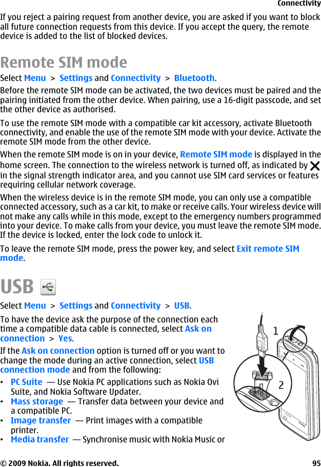 If you reject a pairing request from another device, you are asked if you want to blockall future connection requests from this device. If you accept the query, the remotedevice is added to the list of blocked devices.Remote SIM modeSelect Menu &gt; Settings and Connectivity &gt; Bluetooth.Before the remote SIM mode can be activated, the two devices must be paired and thepairing initiated from the other device. When pairing, use a 16-digit passcode, and setthe other device as authorised.To use the remote SIM mode with a compatible car kit accessory, activate Bluetoothconnectivity, and enable the use of the remote SIM mode with your device. Activate theremote SIM mode from the other device.When the remote SIM mode is on in your device, Remote SIM mode is displayed in thehome screen. The connection to the wireless network is turned off, as indicated by in the signal strength indicator area, and you cannot use SIM card services or featuresrequiring cellular network coverage.When the wireless device is in the remote SIM mode, you can only use a compatibleconnected accessory, such as a car kit, to make or receive calls. Your wireless device willnot make any calls while in this mode, except to the emergency numbers programmedinto your device. To make calls from your device, you must leave the remote SIM mode.If the device is locked, enter the lock code to unlock it.To leave the remote SIM mode, press the power key, and select Exit remote SIMmode.USBSelect Menu &gt; Settings and Connectivity &gt; USB.To have the device ask the purpose of the connection eachtime a compatible data cable is connected, select Ask onconnection &gt; Yes.If the Ask on connection option is turned off or you want tochange the mode during an active connection, select USBconnection mode and from the following:•PC Suite  — Use Nokia PC applications such as Nokia OviSuite, and Nokia Software Updater.•Mass storage  — Transfer data between your device anda compatible PC.•Image transfer  — Print images with a compatibleprinter.•Media transfer  — Synchronise music with Nokia Music orConnectivity© 2009 Nokia. All rights reserved. 95
