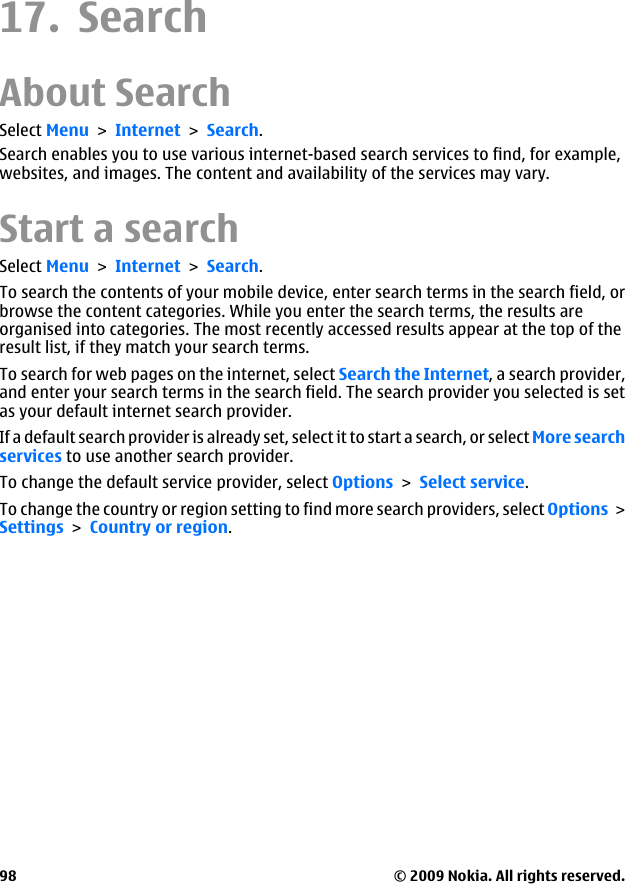 17. SearchAbout SearchSelect Menu &gt; Internet &gt; Search.Search enables you to use various internet-based search services to find, for example,websites, and images. The content and availability of the services may vary.Start a searchSelect Menu &gt; Internet &gt; Search.To search the contents of your mobile device, enter search terms in the search field, orbrowse the content categories. While you enter the search terms, the results areorganised into categories. The most recently accessed results appear at the top of theresult list, if they match your search terms.To search for web pages on the internet, select Search the Internet, a search provider,and enter your search terms in the search field. The search provider you selected is setas your default internet search provider.If a default search provider is already set, select it to start a search, or select More searchservices to use another search provider.To change the default service provider, select Options &gt; Select service.To change the country or region setting to find more search providers, select Options &gt;Settings &gt; Country or region.© 2009 Nokia. All rights reserved.98