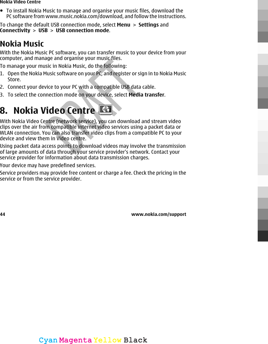 ●To install Nokia Music to manage and organise your music files, download thePC software from www.music.nokia.com/download, and follow the instructions.To change the default USB connection mode, select Menu &gt; Settings andConnectivity &gt; USB &gt; USB connection mode.Nokia MusicWith the Nokia Music PC software, you can transfer music to your device from yourcomputer, and manage and organise your music files.To manage your music in Nokia Music, do the following:1. Open the Nokia Music software on your PC, and register or sign in to Nokia MusicStore.2. Connect your device to your PC with a compatible USB data cable.3. To select the connection mode on your device, select Media transfer.8. Nokia Video CentreWith Nokia Video Centre (network service), you can download and stream videoclips over the air from compatible internet video services using a packet data orWLAN connection. You can also transfer video clips from a compatible PC to yourdevice and view them in Video centre.Using packet data access points to download videos may involve the transmissionof large amounts of data through your service provider&apos;s network. Contact yourservice provider for information about data transmission charges.Your device may have predefined services.Service providers may provide free content or charge a fee. Check the pricing in theservice or from the service provider.Nokia Video Centre44 www.nokia.com/supportCyanCyanMagentaMagentaYellowYellowBlackBlack