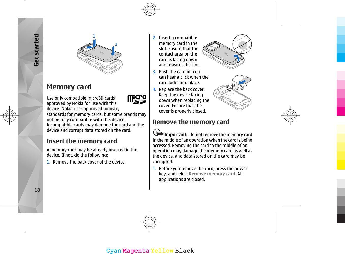 Memory cardUse only compatible microSD cardsapproved by Nokia for use with thisdevice. Nokia uses approved industrystandards for memory cards, but some brands maynot be fully compatible with this device.Incompatible cards may damage the card and thedevice and corrupt data stored on the card.Insert the memory cardA memory card may be already inserted in thedevice. If not, do the following:1. Remove the back cover of the device.2. Insert a compatiblememory card in theslot. Ensure that thecontact area on thecard is facing downand towards the slot.3. Push the card in. Youcan hear a click when thecard locks into place.4. Replace the back cover.Keep the device facingdown when replacing thecover. Ensure that thecover is properly closed.Remove the memory cardImportant:  Do not remove the memory cardin the middle of an operation when the card is beingaccessed. Removing the card in the middle of anoperation may damage the memory card as well asthe device, and data stored on the card may becorrupted.1. Before you remove the card, press the powerkey, and select Remove memory card. Allapplications are closed.18Get startedCyanCyanMagentaMagentaYellowYellowBlackBlackCyanCyanMagentaMagentaYellowYellowBlackBlack