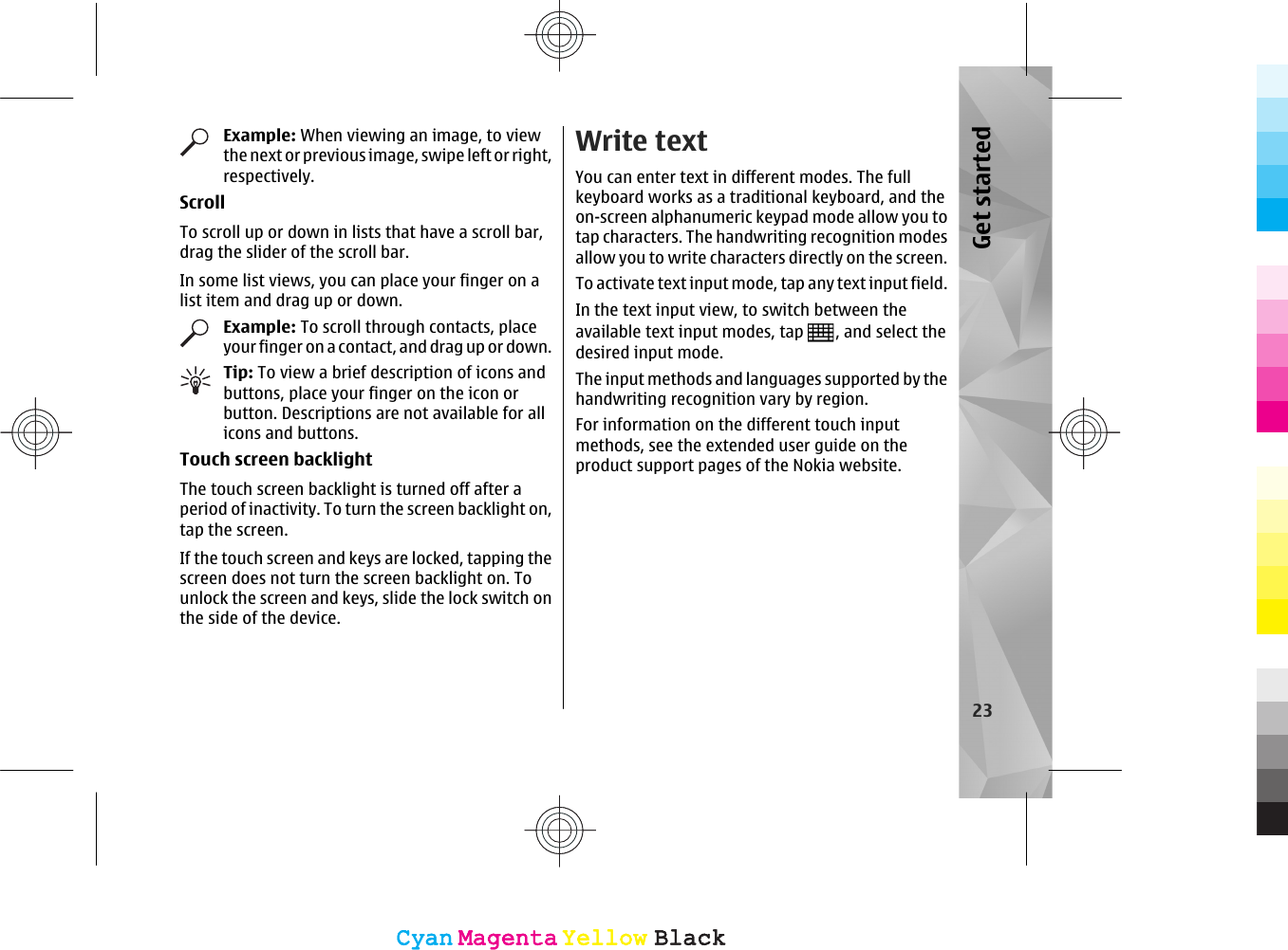 Example: When viewing an image, to viewthe next or previous image, swipe left or right,respectively.ScrollTo scroll up or down in lists that have a scroll bar,drag the slider of the scroll bar.In some list views, you can place your finger on alist item and drag up or down.Example: To scroll through contacts, placeyour finger on a contact, and drag up or down.Tip: To view a brief description of icons andbuttons, place your finger on the icon orbutton. Descriptions are not available for allicons and buttons.Touch screen backlightThe touch screen backlight is turned off after aperiod of inactivity. To turn the screen backlight on,tap the screen.If the touch screen and keys are locked, tapping thescreen does not turn the screen backlight on. Tounlock the screen and keys, slide the lock switch onthe side of the device.Write textYou can enter text in different modes. The fullkeyboard works as a traditional keyboard, and theon-screen alphanumeric keypad mode allow you totap characters. The handwriting recognition modesallow you to write characters directly on the screen.To activate text input mode, tap any text input field.In the text input view, to switch between theavailable text input modes, tap  , and select thedesired input mode.The input methods and languages supported by thehandwriting recognition vary by region.For information on the different touch inputmethods, see the extended user guide on theproduct support pages of the Nokia website.23Get startedCyanCyanMagentaMagentaYellowYellowBlackBlackCyanCyanMagentaMagentaYellowYellowBlackBlack