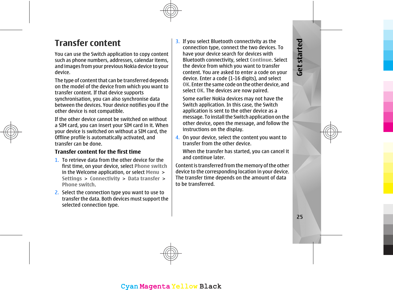 Transfer contentYou can use the Switch application to copy contentsuch as phone numbers, addresses, calendar items,and images from your previous Nokia device to yourdevice.The type of content that can be transferred dependson the model of the device from which you want totransfer content. If that device supportssynchronisation, you can also synchronise databetween the devices. Your device notifies you if theother device is not compatible.If the other device cannot be switched on withouta SIM card, you can insert your SIM card in it. Whenyour device is switched on without a SIM card, theOffline profile is automatically activated, andtransfer can be done.Transfer content for the first time1. To retrieve data from the other device for thefirst time, on your device, select Phone switchin the Welcome application, or select Menu &gt;Settings &gt; Connectivity &gt; Data transfer &gt;Phone switch.2. Select the connection type you want to use totransfer the data. Both devices must support theselected connection type.3. If you select Bluetooth connectivity as theconnection type, connect the two devices. Tohave your device search for devices withBluetooth connectivity, select Continue. Selectthe device from which you want to transfercontent. You are asked to enter a code on yourdevice. Enter a code (1-16 digits), and selectOK. Enter the same code on the other device, andselect OK. The devices are now paired.Some earlier Nokia devices may not have theSwitch application. In this case, the Switchapplication is sent to the other device as amessage. To install the Switch application on theother device, open the message, and follow theinstructions on the display.4. On your device, select the content you want totransfer from the other device.When the transfer has started, you can cancel itand continue later.Content is transferred from the memory of the otherdevice to the corresponding location in your device.The transfer time depends on the amount of datato be transferred.25Get startedCyanCyanMagentaMagentaYellowYellowBlackBlackCyanCyanMagentaMagentaYellowYellowBlackBlack