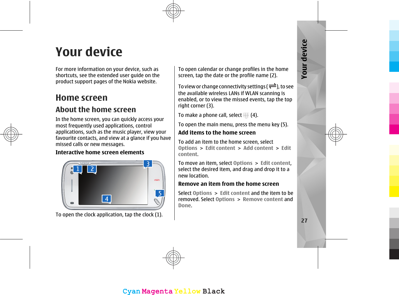 Your deviceFor more information on your device, such asshortcuts, see the extended user guide on theproduct support pages of the Nokia website.Home screenAbout the home screenIn the home screen, you can quickly access yourmost frequently used applications, controlapplications, such as the music player, view yourfavourite contacts, and view at a glance if you havemissed calls or new messages.Interactive home screen elementsTo open the clock application, tap the clock (1).To open calendar or change profiles in the homescreen, tap the date or the profile name (2).To view or change connectivity settings ( ), to seethe available wireless LANs if WLAN scanning isenabled, or to view the missed events, tap the topright corner (3).To make a phone call, select   (4).To open the main menu, press the menu key (5).Add items to the home screenTo add an item to the home screen, selectOptions &gt; Edit content &gt; Add content &gt; Editcontent.To move an item, select Options &gt; Edit content,select the desired item, and drag and drop it to anew location.Remove an item from the home screenSelect Options &gt; Edit content and the item to beremoved. Select Options &gt; Remove content andDone.27Your deviceCyanCyanMagentaMagentaYellowYellowBlackBlackCyanCyanMagentaMagentaYellowYellowBlackBlack