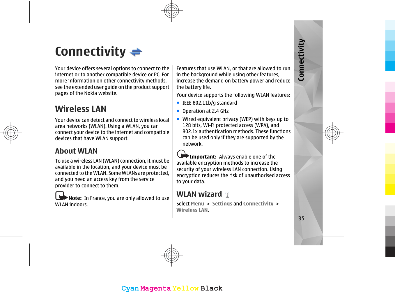 ConnectivityYour device offers several options to connect to theinternet or to another compatible device or PC. Formore information on other connectivity methods,see the extended user guide on the product supportpages of the Nokia website.Wireless LAN Your device can detect and connect to wireless localarea networks (WLAN). Using a WLAN, you canconnect your device to the internet and compatibledevices that have WLAN support.About WLANTo use a wireless LAN (WLAN) connection, it must beavailable in the location, and your device must beconnected to the WLAN. Some WLANs are protected,and you need an access key from the serviceprovider to connect to them.Note:  In France, you are only allowed to useWLAN indoors.Features that use WLAN, or that are allowed to runin the background while using other features,increase the demand on battery power and reducethe battery life.Your device supports the following WLAN features:●IEEE 802.11b/g standard●Operation at 2.4 GHz●Wired equivalent privacy (WEP) with keys up to128 bits, Wi-Fi protected access (WPA), and802.1x authentication methods. These functionscan be used only if they are supported by thenetwork.Important:  Always enable one of theavailable encryption methods to increase thesecurity of your wireless LAN connection. Usingencryption reduces the risk of unauthorised accessto your data.WLAN wizardSelect Menu &gt; Settings and Connectivity &gt;Wireless LAN.35ConnectivityCyanCyanMagentaMagentaYellowYellowBlackBlackCyanCyanMagentaMagentaYellowYellowBlackBlack