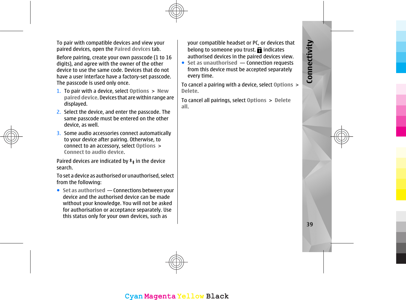 To pair with compatible devices and view yourpaired devices, open the Paired devices tab.Before pairing, create your own passcode (1 to 16digits), and agree with the owner of the otherdevice to use the same code. Devices that do nothave a user interface have a factory-set passcode.The passcode is used only once.1. To pair with a device, select Options &gt; Newpaired device. Devices that are within range aredisplayed.2. Select the device, and enter the passcode. Thesame passcode must be entered on the otherdevice, as well.3. Some audio accessories connect automaticallyto your device after pairing. Otherwise, toconnect to an accessory, select Options &gt;Connect to audio device.Paired devices are indicated by   in the devicesearch.To set a device as authorised or unauthorised, selectfrom the following:●Set as authorised  — Connections between yourdevice and the authorised device can be madewithout your knowledge. You will not be askedfor authorisation or acceptance separately. Usethis status only for your own devices, such asyour compatible headset or PC, or devices thatbelong to someone you trust.   indicatesauthorised devices in the paired devices view.●Set as unauthorised  — Connection requestsfrom this device must be accepted separatelyevery time.To cancel a pairing with a device, select Options &gt;Delete.To cancel all pairings, select Options &gt; Deleteall.39ConnectivityCyanCyanMagentaMagentaYellowYellowBlackBlackCyanCyanMagentaMagentaYellowYellowBlackBlack