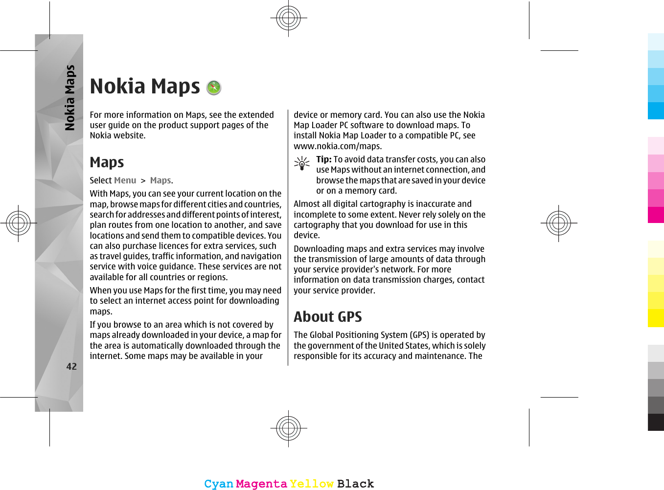 Nokia MapsFor more information on Maps, see the extendeduser guide on the product support pages of theNokia website.MapsSelect Menu &gt; Maps.With Maps, you can see your current location on themap, browse maps for different cities and countries,search for addresses and different points of interest,plan routes from one location to another, and savelocations and send them to compatible devices. Youcan also purchase licences for extra services, suchas travel guides, traffic information, and navigationservice with voice guidance. These services are notavailable for all countries or regions.When you use Maps for the first time, you may needto select an internet access point for downloadingmaps.If you browse to an area which is not covered bymaps already downloaded in your device, a map forthe area is automatically downloaded through theinternet. Some maps may be available in yourdevice or memory card. You can also use the NokiaMap Loader PC software to download maps. Toinstall Nokia Map Loader to a compatible PC, seewww.nokia.com/maps.Tip: To avoid data transfer costs, you can alsouse Maps without an internet connection, andbrowse the maps that are saved in your deviceor on a memory card.Almost all digital cartography is inaccurate andincomplete to some extent. Never rely solely on thecartography that you download for use in thisdevice.Downloading maps and extra services may involvethe transmission of large amounts of data throughyour service provider&apos;s network. For moreinformation on data transmission charges, contactyour service provider.About GPSThe Global Positioning System (GPS) is operated bythe government of the United States, which is solelyresponsible for its accuracy and maintenance. The42Nokia MapsCyanCyanMagentaMagentaYellowYellowBlackBlackCyanCyanMagentaMagentaYellowYellowBlackBlack