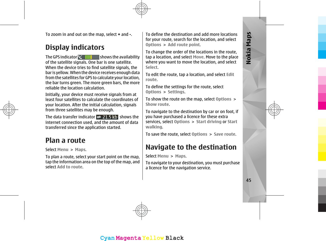 To zoom in and out on the map, select + and -.Display indicatorsThe GPS indicator   shows the availabilityof the satellite signals. One bar is one satellite.When the device tries to find satellite signals, thebar is yellow. When the device receives enough datafrom the satellites for GPS to calculate your location,the bar turns green. The more green bars, the morereliable the location calculation.Initially, your device must receive signals from atleast four satellites to calculate the coordinates ofyour location. After the initial calculation, signalsfrom three satellites may be enough.The data transfer indicator   shows theinternet connection used, and the amount of datatransferred since the application started.Plan a routeSelect Menu &gt; Maps.To plan a route, select your start point on the map,tap the information area on the top of the map, andselect Add to route.To define the destination and add more locationsfor your route, search for the location, and selectOptions &gt; Add route point.To change the order of the locations in the route,tap a location, and select Move. Move to the placewhere you want to move the location, and selectSelect.To edit the route, tap a location, and select Editroute.To define the settings for the route, selectOptions &gt; Settings.To show the route on the map, select Options &gt;Show route.To navigate to the destination by car or on foot, ifyou have purchased a licence for these extraservices, select Options &gt; Start driving or Startwalking.To save the route, select Options &gt; Save route.Navigate to the destinationSelect Menu &gt; Maps.To navigate to your destination, you must purchasea licence for the navigation service.45Nokia MapsCyanCyanMagentaMagentaYellowYellowBlackBlackCyanCyanMagentaMagentaYellowYellowBlackBlack