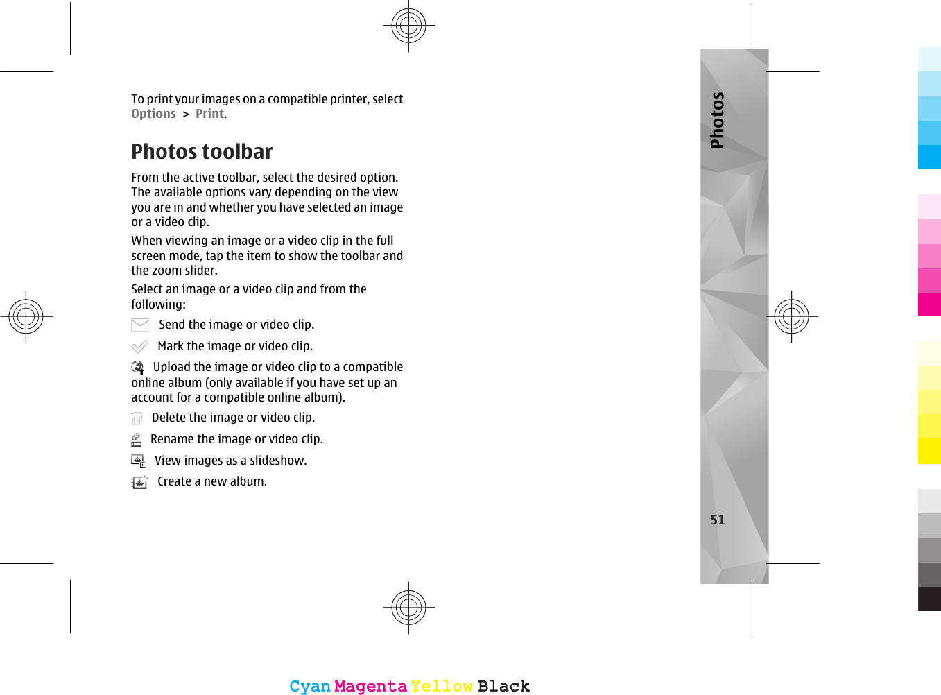 To print your images on a compatible printer, selectOptions &gt; Print.Photos toolbarFrom the active toolbar, select the desired option.The available options vary depending on the viewyou are in and whether you have selected an imageor a video clip.When viewing an image or a video clip in the fullscreen mode, tap the item to show the toolbar andthe zoom slider.Select an image or a video clip and from thefollowing:   Send the image or video clip.   Mark the image or video clip.   Upload the image or video clip to a compatibleonline album (only available if you have set up anaccount for a compatible online album).   Delete the image or video clip.   Rename the image or video clip.   View images as a slideshow.   Create a new album.51PhotosCyanCyanMagentaMagentaYellowYellowBlackBlackCyanCyanMagentaMagentaYellowYellowBlackBlack