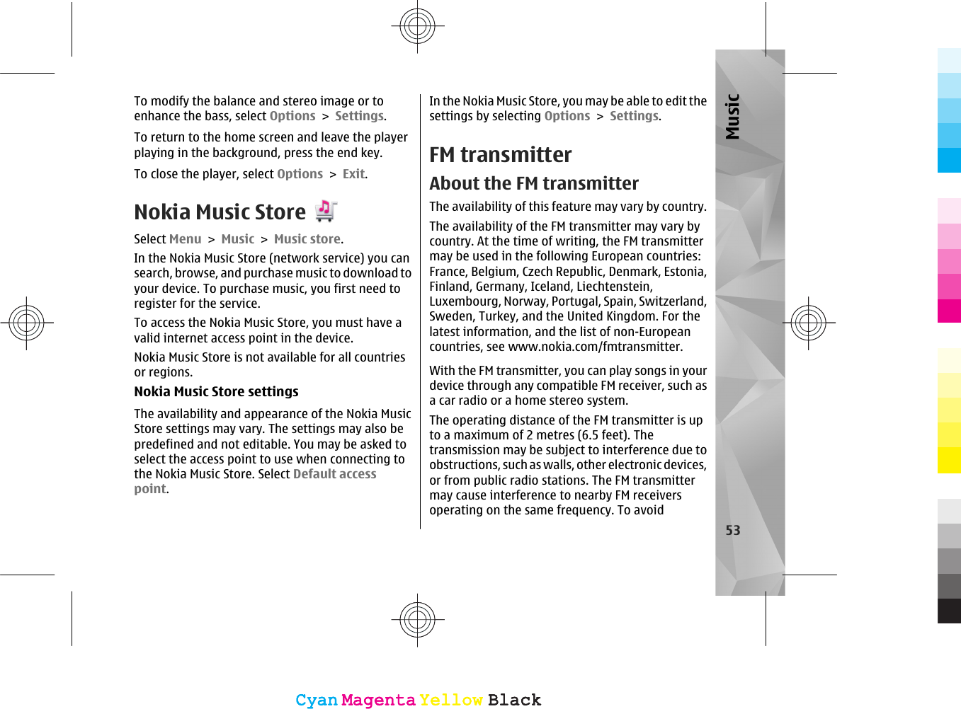 To modify the balance and stereo image or toenhance the bass, select Options &gt; Settings.To return to the home screen and leave the playerplaying in the background, press the end key.To close the player, select Options &gt; Exit.Nokia Music StoreSelect Menu &gt; Music &gt; Music store.In the Nokia Music Store (network service) you cansearch, browse, and purchase music to download toyour device. To purchase music, you first need toregister for the service.To access the Nokia Music Store, you must have avalid internet access point in the device.Nokia Music Store is not available for all countriesor regions.Nokia Music Store settingsThe availability and appearance of the Nokia MusicStore settings may vary. The settings may also bepredefined and not editable. You may be asked toselect the access point to use when connecting tothe Nokia Music Store. Select Default accesspoint.In the Nokia Music Store, you may be able to edit thesettings by selecting Options &gt; Settings.FM transmitterAbout the FM transmitterThe availability of this feature may vary by country.The availability of the FM transmitter may vary bycountry. At the time of writing, the FM transmittermay be used in the following European countries:France, Belgium, Czech Republic, Denmark, Estonia,Finland, Germany, Iceland, Liechtenstein,Luxembourg, Norway, Portugal, Spain, Switzerland,Sweden, Turkey, and the United Kingdom. For thelatest information, and the list of non-Europeancountries, see www.nokia.com/fmtransmitter.With the FM transmitter, you can play songs in yourdevice through any compatible FM receiver, such asa car radio or a home stereo system.The operating distance of the FM transmitter is upto a maximum of 2 metres (6.5 feet). Thetransmission may be subject to interference due toobstructions, such as walls, other electronic devices,or from public radio stations. The FM transmittermay cause interference to nearby FM receiversoperating on the same frequency. To avoid53MusicCyanCyanMagentaMagentaYellowYellowBlackBlackCyanCyanMagentaMagentaYellowYellowBlackBlack