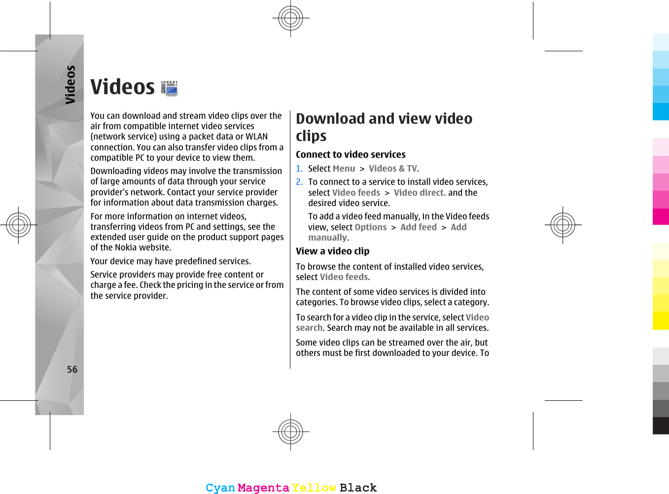 VideosYou can download and stream video clips over theair from compatible internet video services(network service) using a packet data or WLANconnection. You can also transfer video clips from acompatible PC to your device to view them.Downloading videos may involve the transmissionof large amounts of data through your serviceprovider&apos;s network. Contact your service providerfor information about data transmission charges.For more information on internet videos,transferring videos from PC and settings, see theextended user guide on the product support pagesof the Nokia website.Your device may have predefined services.Service providers may provide free content orcharge a fee. Check the pricing in the service or fromthe service provider.Download and view videoclipsConnect to video services1. Select Menu &gt; Videos &amp; TV.2. To connect to a service to install video services,select Video feeds &gt; Video direct. and thedesired video service.To add a video feed manually, in the Video feedsview, select Options &gt; Add feed &gt; Addmanually.View a video clipTo browse the content of installed video services,select Video feeds.The content of some video services is divided intocategories. To browse video clips, select a category.To search for a video clip in the service, select Videosearch. Search may not be available in all services.Some video clips can be streamed over the air, butothers must be first downloaded to your device. To56VideosCyanCyanMagentaMagentaYellowYellowBlackBlackCyanCyanMagentaMagentaYellowYellowBlackBlack