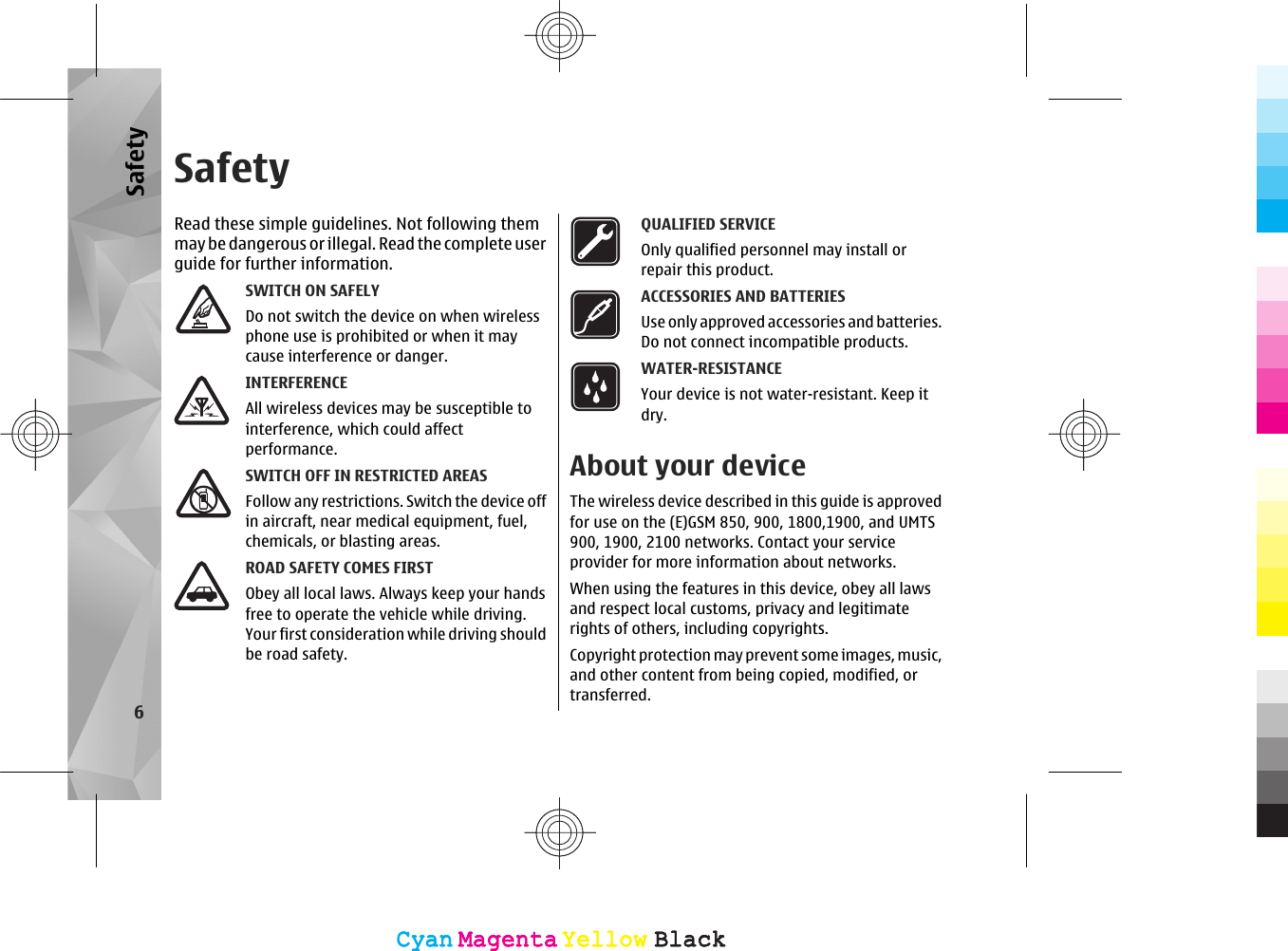 SafetyRead these simple guidelines. Not following themmay be dangerous or illegal. Read the co mplete userguide for further information.SWITCH ON SAFELYDo not switch the device on when wirelessphone use is prohibited or when it maycause interference or danger.INTERFERENCEAll wireless devices may be susceptible tointerference, which could affectperformance.SWITCH OFF IN RESTRICTED AREASFollow any restrictions. Switch the device offin aircraft, near medical equipment, fuel,chemicals, or blasting areas.ROAD SAFETY COMES FIRSTObey all local laws. Always keep your handsfree to operate the vehicle while driving.Your first consideration while driving shouldbe road safety.QUALIFIED SERVICEOnly qualified personnel may install orrepair this product.ACCESSORIES AND BATTERIESUse only approved accessories and batteries.Do not connect incompatible products.WATER-RESISTANCEYour device is not water-resistant. Keep itdry.About your deviceThe wireless device described in this guide is approvedfor use on the (E)GSM 850, 900, 1800,1900, and UMTS900, 1900, 2100 networks. Contact your serviceprovider for more information about networks.When using the features in this device, obey all lawsand respect local customs, privacy and legitimaterights of others, including copyrights.Copyright protection may prevent some images, music,and other content from being copied, modified, ortransferred.6SafetyCyanCyanMagentaMagentaYellowYellowBlackBlackCyanCyanMagentaMagentaYellowYellowBlackBlack