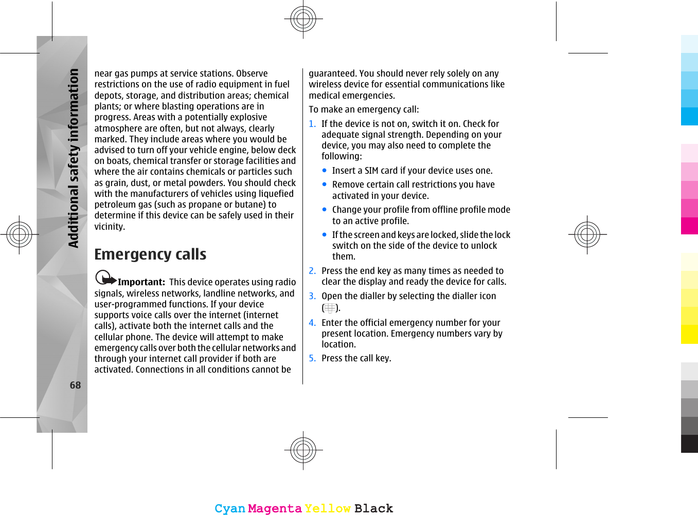 near gas pumps at service stations. Observerestrictions on the use of radio equipment in fueldepots, storage, and distribution areas; chemicalplants; or where blasting operations are inprogress. Areas with a potentially explosiveatmosphere are often, but not always, clearlymarked. They include areas where you would beadvised to turn off your vehicle engine, below deckon boats, chemical transfer or storage facilities andwhere the air contains chemicals or particles suchas grain, dust, or metal powders. You should checkwith the manufacturers of vehicles using liquefiedpetroleum gas (such as propane or butane) todetermine if this device can be safely used in theirvicinity.Emergency callsImportant:  This device operates using radiosignals, wireless networks, landline networks, anduser-programmed functions. If your devicesupports voice calls over the internet (internetcalls), activate both the internet calls and thecellular phone. The device will attempt to makeemergency calls over both the cellular networks andthrough your internet call provider if both areactivated. Connections in all conditions cannot beguaranteed. You should never rely solely on anywireless device for essential communications likemedical emergencies.To make an emergency call:1. If the device is not on, switch it on. Check foradequate signal strength. Depending on yourdevice, you may also need to complete thefollowing:●Insert a SIM card if your device uses one.●Remove certain call restrictions you haveactivated in your device.●Change your profile from offline profile modeto an active profile.●If the screen and keys are locked, slide the lockswitch on the side of the device to unlockthem.2. Press the end key as many times as needed toclear the display and ready the device for calls.3. Open the dialler by selecting the dialler icon().4. Enter the official emergency number for yourpresent location. Emergency numbers vary bylocation.5. Press the call key.68Additional safety informationCyanCyanMagentaMagentaYellowYellowBlackBlackCyanCyanMagentaMagentaYellowYellowBlackBlack