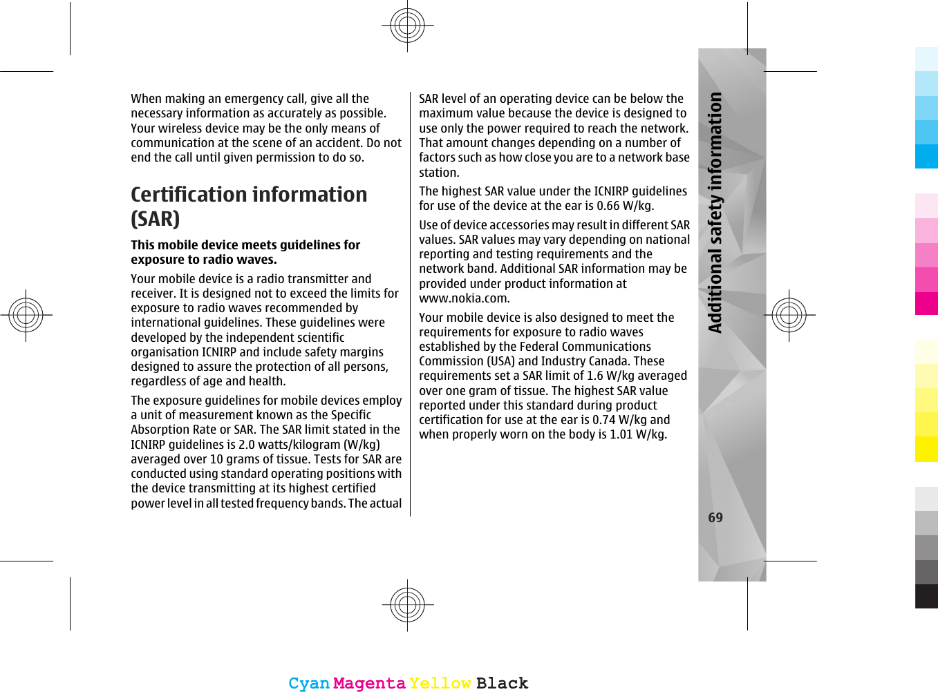 When making an emergency call, give all thenecessary information as accurately as possible.Your wireless device may be the only means ofcommunication at the scene of an accident. Do notend the call until given permission to do so.Certification information(SAR)This mobile device meets guidelines forexposure to radio waves.Your mobile device is a radio transmitter andreceiver. It is designed not to exceed the limits forexposure to radio waves recommended byinternational guidelines. These guidelines weredeveloped by the independent scientificorganisation ICNIRP and include safety marginsdesigned to assure the protection of all persons,regardless of age and health.The exposure guidelines for mobile devices employa unit of measurement known as the SpecificAbsorption Rate or SAR. The SAR limit stated in theICNIRP guidelines is 2.0 watts/kilogram (W/kg)averaged over 10 grams of tissue. Tests for SAR areconducted using standard operating positions withthe device transmitting at its highest certifiedpower level in all tested frequency bands. The actualSAR level of an operating device can be below themaximum value because the device is designed touse only the power required to reach the network.That amount changes depending on a number offactors such as how close you are to a network basestation.The highest SAR value under the ICNIRP guidelinesfor use of the device at the ear is 0.66 W/kg.Use of device accessories may result in different SARvalues. SAR values may vary depending on nationalreporting and testing requirements and thenetwork band. Additional SAR information may beprovided under product information atwww.nokia.com.Your mobile device is also designed to meet therequirements for exposure to radio wavesestablished by the Federal CommunicationsCommission (USA) and Industry Canada. Theserequirements set a SAR limit of 1.6 W/kg averagedover one gram of tissue. The highest SAR valuereported under this standard during productcertification for use at the ear is 0.74 W/kg andwhen properly worn on the body is 1.01 W/kg.69Additional safety informationCyanCyanMagentaMagentaYellowYellowBlackBlackCyanCyanMagentaMagentaYellowYellowBlackBlack