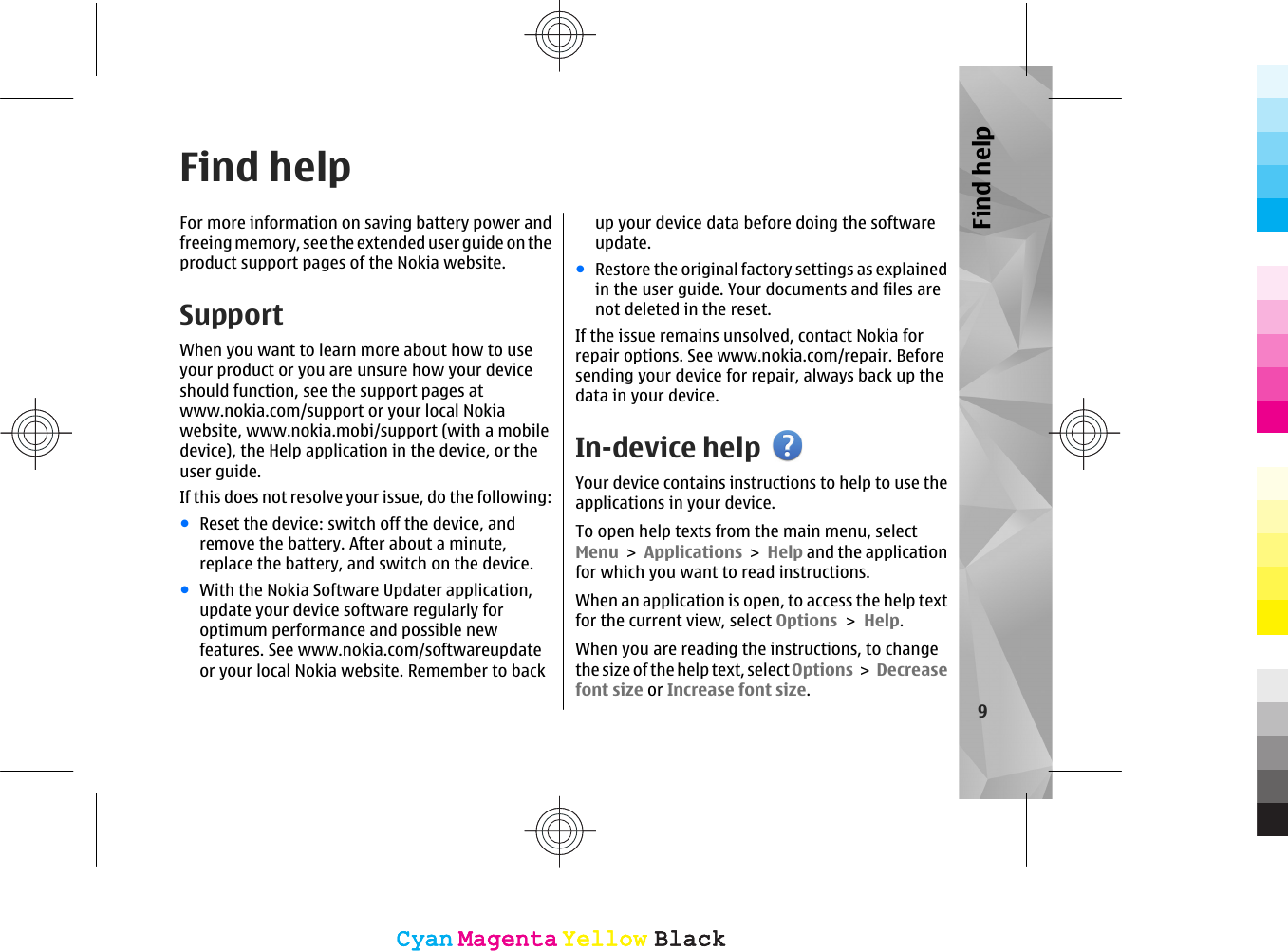 Find helpFor more information on saving battery power andfreeing memory, see the extended user guide on theproduct support pages of the Nokia website.SupportWhen you want to learn more about how to useyour product or you are unsure how your deviceshould function, see the support pages atwww.nokia.com/support or your local Nokiawebsite, www.nokia.mobi/support (with a mobiledevice), the Help application in the device, or theuser guide.If this does not resolve your issue, do the following:●Reset the device: switch off the device, andremove the battery. After about a minute,replace the battery, and switch on the device.●With the Nokia Software Updater application,update your device software regularly foroptimum performance and possible newfeatures. See www.nokia.com/softwareupdateor your local Nokia website. Remember to backup your device data before doing the softwareupdate.●Restore the original factory settings as explainedin the user guide. Your documents and files arenot deleted in the reset.If the issue remains unsolved, contact Nokia forrepair options. See www.nokia.com/repair. Beforesending your device for repair, always back up thedata in your device.In-device helpYour device contains instructions to help to use theapplications in your device.To open help texts from the main menu, selectMenu &gt; Applications &gt; Help and the applicationfor which you want to read instructions.When an application is open, to access the help textfor the current view, select Options &gt; Help.When you are reading the instructions, to changethe size of the help text, select Options &gt; Decreasefont size or Increase font size.9Find helpCyanCyanMagentaMagentaYellowYellowBlackBlackCyanCyanMagentaMagentaYellowYellowBlackBlack