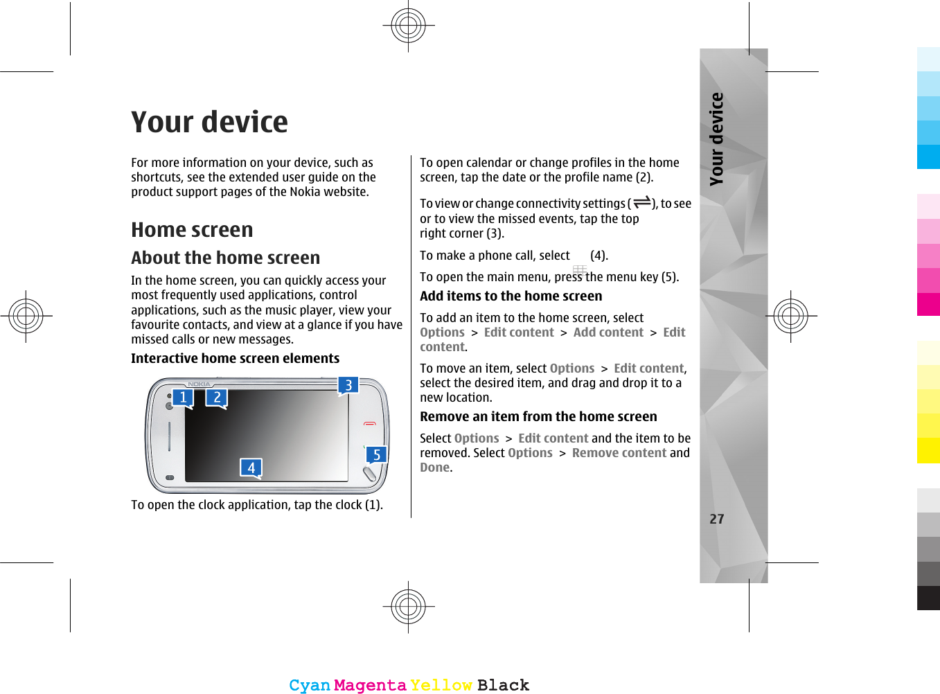 Your deviceFor more information on your device, such asshortcuts, see the extended user guide on theproduct support pages of the Nokia website.Home screenAbout the home screenIn the home screen, you can quickly access yourmost frequently used applications, controlapplications, such as the music player, view yourfavourite contacts, and view at a glance if you havemissed calls or new messages.Interactive home screen elementsTo open the clock application, tap the clock (1).To open calendar or change profiles in the homescreen, tap the date or the profile name (2).To view or change connectivity settings ( ), to seeor to view the missed events, tap the topright corner (3).To make a phone call, select   (4).To open the main menu, press the menu key (5).Add items to the home screenTo add an item to the home screen, selectOptions &gt; Edit content &gt; Add content &gt; Editcontent.To move an item, select Options &gt; Edit content,select the desired item, and drag and drop it to anew location.Remove an item from the home screenSelect Options &gt; Edit content and the item to beremoved. Select Options &gt; Remove content andDone.27Your deviceCyanCyanMagentaMagentaYellowYellowBlackBlackCyanCyanMagentaMagentaYellowYellowBlackBlack