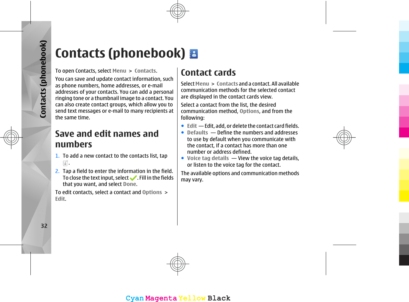 Contacts (phonebook)To open Contacts, select Menu &gt; Contacts.You can save and update contact information, suchas phone numbers, home addresses, or e-mailaddresses of your contacts. You can add a personalringing tone or a thumbnail image to a contact. Youcan also create contact groups, which allow you tosend text messages or e-mail to many recipients atthe same time.Save and edit names andnumbers1. To add a new contact to the contacts list, tap.2. Tap a field to enter the information in the field.To close the text input, select  . Fill in the fieldsthat you want, and select Done.To edit contacts, select a contact and Options &gt;Edit.Contact cardsSelect Menu &gt; Contacts and a contact. All availablecommunication methods for the selected contactare displayed in the contact cards view.Select a contact from the list, the desiredcommunication method, Options, and from thefollowing:●Edit  — Edit, add, or delete the contact card fields.●Defaults  — Define the numbers and addressesto use by default when you communicate withthe contact, if a contact has more than onenumber or address defined.●Voice tag details  — View the voice tag details,or listen to the voice tag for the contact.The available options and communication methodsmay vary.32Contacts (phonebook)CyanCyanMagentaMagentaYellowYellowBlackBlackCyanCyanMagentaMagentaYellowYellowBlackBlack