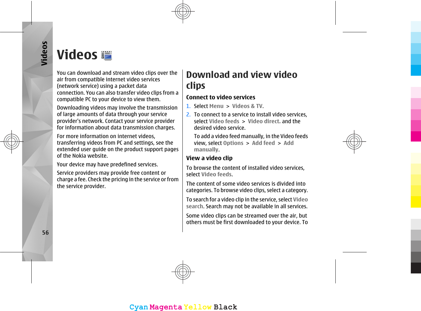 VideosYou can download and stream video clips over theair from compatible internet video services(network service) using a packet data connection. You can also transfer video clips from acompatible PC to your device to view them.Downloading videos may involve the transmissionof large amounts of data through your serviceprovider&apos;s network. Contact your service providerfor information about data transmission charges.For more information on internet videos,transferring videos from PC and settings, see theextended user guide on the product support pagesof the Nokia website.Your device may have predefined services.Service providers may provide free content orcharge a fee. Check the pricing in the service or fromthe service provider.Download and view videoclipsConnect to video services1. Select Menu &gt; Videos &amp; TV.2. To connect to a service to install video services,select Video feeds &gt; Video direct. and thedesired video service.To add a video feed manually, in the Video feedsview, select Options &gt; Add feed &gt; Addmanually.View a video clipTo browse the content of installed video services,select Video feeds.The content of some video services is divided intocategories. To browse video clips, select a category.To search for a video clip in the service, select Videosearch. Search may not be available in all services.Some video clips can be streamed over the air, butothers must be first downloaded to your device. To56VideosCyanCyanMagentaMagentaYellowYellowBlackBlackCyanCyanMagentaMagentaYellowYellowBlackBlack