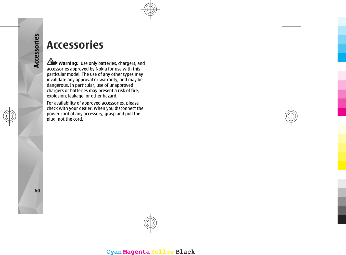 AccessoriesWarning:  Use only batteries, chargers, andaccessories approved by Nokia for use with thisparticular model. The use of any other types mayinvalidate any approval or warranty, and may bedangerous. In particular, use of unapprovedchargers or batteries may present a risk of fire,explosion, leakage, or other hazard.For availability of approved accessories, pleasecheck with your dealer. When you disconnect thepower cord of any accessory, grasp and pull theplug, not the cord.60AccessoriesCyanCyanMagentaMagentaYellowYellowBlackBlackCyanCyanMagentaMagentaYellowYellowBlackBlack