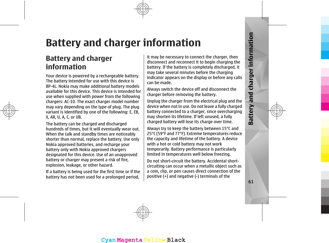 Battery and charger informationBattery and chargerinformationYour device is powered by a rechargeable battery.The battery intended for use with this device isBP-4L. Nokia may make additional battery modelsavailable for this device. This device is intended foruse when supplied with power from the followingchargers: AC-10. The exact charger model numbermay vary depending on the type of plug. The plugvariant is identified by one of the following: E, EB,X, AR, U, A, C, or UB.The battery can be charged and dischargedhundreds of times, but it will eventually wear out.When the talk and standby times are noticeablyshorter than normal, replace the battery. Use onlyNokia approved batteries, and recharge yourbattery only with Nokia approved chargersdesignated for this device. Use of an unapprovedbattery or charger may present a risk of fire,explosion, leakage, or other hazard.If a battery is being used for the first time or if thebattery has not been used for a prolonged period,it may be necessary to connect the charger, thendisconnect and reconnect it to begin charging thebattery. If the battery is completely discharged, itmay take several minutes before the chargingindicator appears on the display or before any callscan be made.Always switch the device off and disconnect thecharger before removing the battery.Unplug the charger from the electrical plug and thedevice when not in use. Do not leave a fully chargedbattery connected to a charger, since overchargingmay shorten its lifetime. If left unused, a fullycharged battery will lose its charge over time.Always try to keep the battery between 15°C and25°C (59°F and 77°F). Extreme temperatures reducethe capacity and lifetime of the battery. A devicewith a hot or cold battery may not worktemporarily. Battery performance is particularlylimited in temperatures well below freezing.Do not short-circuit the battery. Accidental short-circuiting can occur when a metallic object such asa coin, clip, or pen causes direct connection of thepositive (+) and negative (-) terminals of the61Battery and charger informationCyanCyanMagentaMagentaYellowYellowBlackBlackCyanCyanMagentaMagentaYellowYellowBlackBlack