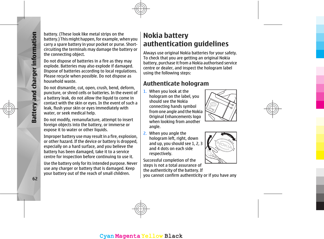 battery. (These look like metal strips on thebattery.) This might happen, for example, when youcarry a spare battery in your pocket or purse. Short-circuiting the terminals may damage the battery orthe connecting object.Do not dispose of batteries in a fire as they mayexplode. Batteries may also explode if damaged.Dispose of batteries according to local regulations.Please recycle when possible. Do not dispose ashousehold waste.Do not dismantle, cut, open, crush, bend, deform,puncture, or shred cells or batteries. In the event ofa battery leak, do not allow the liquid to come incontact with the skin or eyes. In the event of such aleak, flush your skin or eyes immediately withwater, or seek medical help.Do not modify, remanufacture, attempt to insertforeign objects into the battery, or immerse orexpose it to water or other liquids.Improper battery use may result in a fire, explosion,or other hazard. If the device or battery is dropped,especially on a hard surface, and you believe thebattery has been damaged, take it to a servicecentre for inspection before continuing to use it.Use the battery only for its intended purpose. Neveruse any charger or battery that is damaged. Keepyour battery out of the reach of small children.Nokia batteryauthentication guidelinesAlways use original Nokia batteries for your safety.To check that you are getting an original Nokiabattery, purchase it from a Nokia authorised servicecentre or dealer, and inspect the hologram labelusing the following steps:Authenticate hologram1. When you look at thehologram on the label, youshould see the Nokiaconnecting hands symbolfrom one angle and the NokiaOriginal Enhancements logowhen looking from anotherangle.2. When you angle thehologram left, right, downand up, you should see 1, 2, 3and 4 dots on each siderespectively.Successful completion of thesteps is not a total assurance ofthe authenticity of the battery. Ifyou cannot confirm authenticity or if you have any62Battery and charger informationCyanCyanMagentaMagentaYellowYellowBlackBlackCyanCyanMagentaMagentaYellowYellowBlackBlack