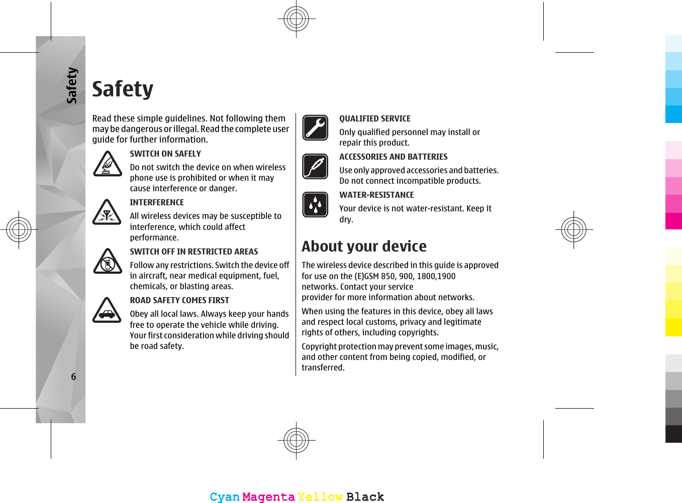 SafetyRead these simple guidelines. Not following themmay be dangerous or illegal. Read  the co mplete us erguide for further information.SWITCH ON SAFELYDo not switch the device on when wirelessphone use is prohibited or when it maycause interference or danger.INTERFERENCEAll wireless devices may be susceptible tointerference, which could affectperformance.SWITCH OFF IN RESTRICTED AREASFollow any restrictions. Switch the device offin aircraft, near medical equipment, fuel,chemicals, or blasting areas.ROAD SAFETY COMES FIRSTObey all local laws. Always keep your handsfree to operate the vehicle while driving.Your first consideration while driving shouldbe road safety.QUALIFIED SERVICEOnly qualified personnel may install orrepair this product.ACCESSORIES AND BATTERIESUse only approved accessories and batteries.Do not connect incompatible products.WATER-RESISTANCEYour device is not water-resistant. Keep itdry.About your deviceThe wireless device described in this guide is approvedfor use on the (E)GSM 850, 900, 1800,1900networks. Contact your serviceprovider for more information about networks.When using the features in this device, obey all lawsand respect local customs, privacy and legitimaterights of others, including copyrights.Copyright protection may prevent some images, music,and other content from being copied, modified, ortransferred.6SafetyCyanCyanMagentaMagentaYellowYellowBlackBlackCyanCyanMagentaMagentaYellowYellowBlackBlack