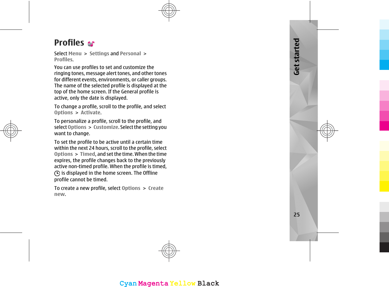 ProfilesSelect Menu &gt; Settings and Personal &gt;Profiles.You can use profiles to set and customize theringing tones, message alert tones, and other tonesfor different events, environments, or caller groups.The name of the selected profile is displayed at thetop of the home screen. If the General profile isactive, only the date is displayed.To change a profile, scroll to the profile, and selectOptions &gt; Activate.To personalize a profile, scroll to the profile, andselect Options &gt; Customize. Select the setting youwant to change.To set the profile to be active until a certain timewithin the next 24 hours, scroll to the profile, selectOptions &gt; Timed, and set the time. When the timeexpires, the profile changes back to the previouslyactive non-timed profile. When the profile is timed, is displayed in the home screen. The Offlineprofile cannot be timed.To create a new profile, select Options &gt; Createnew.25Get startedCyanCyanMagentaMagentaYellowYellowBlackBlackCyanCyanMagentaMagentaYellowYellowBlackBlack