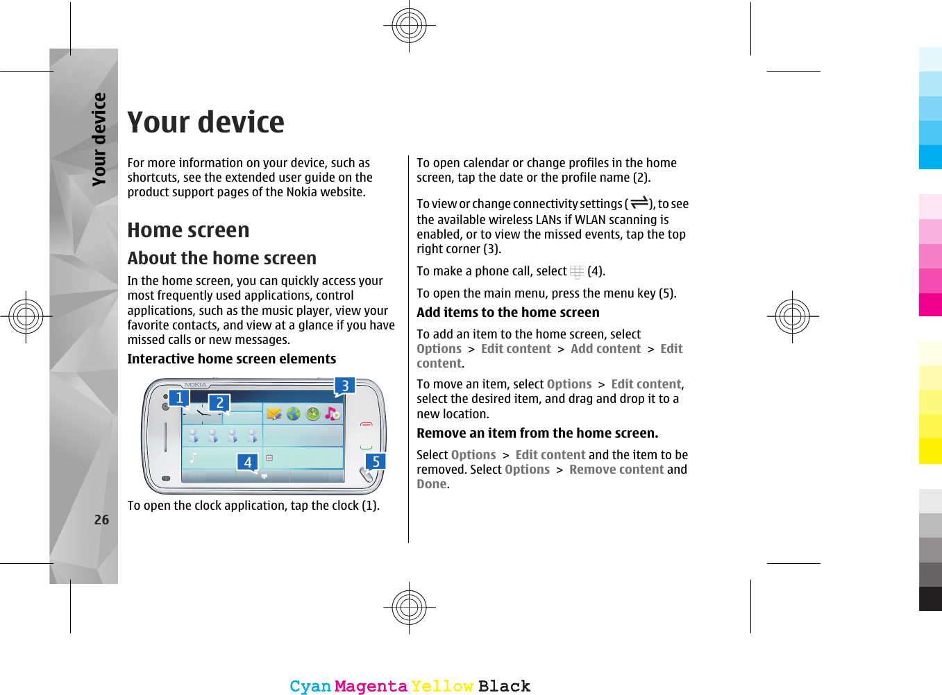 Your deviceFor more information on your device, such asshortcuts, see the extended user guide on theproduct support pages of the Nokia website.Home screenAbout the home screenIn the home screen, you can quickly access yourmost frequently used applications, controlapplications, such as the music player, view yourfavorite contacts, and view at a glance if you havemissed calls or new messages.Interactive home screen elementsTo open the clock application, tap the clock (1).To open calendar or change profiles in the homescreen, tap the date or the profile name (2).To view or change connectivity settings ( ), to seethe available wireless LANs if WLAN scanning isenabled, or to view the missed events, tap the topright corner (3).To make a phone call, select   (4).To open the main menu, press the menu key (5).Add items to the home screenTo add an item to the home screen, selectOptions &gt; Edit content &gt; Add content &gt; Editcontent.To move an item, select Options &gt; Edit content,select the desired item, and drag and drop it to anew location.Remove an item from the home screen.Select Options &gt; Edit content and the item to beremoved. Select Options &gt; Remove content andDone.26Your deviceCyanCyanMagentaMagentaYellowYellowBlackBlackCyanCyanMagentaMagentaYellowYellowBlackBlack