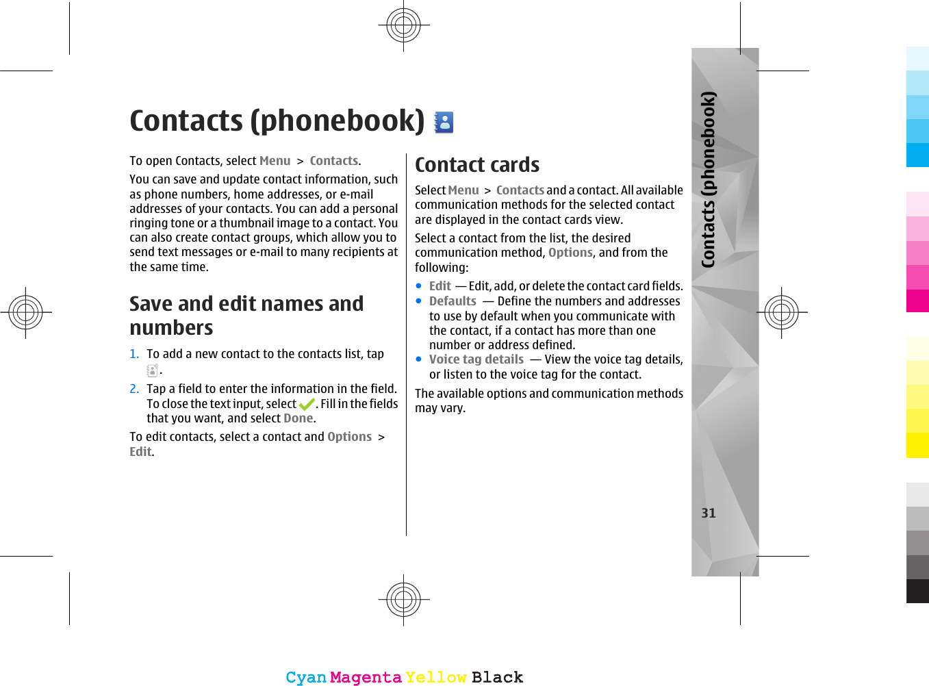 Contacts (phonebook)To open Contacts, select Menu &gt; Contacts.You can save and update contact information, suchas phone numbers, home addresses, or e-mailaddresses of your contacts. You can add a personalringing tone or a thumbnail image to a contact. Youcan also create contact groups, which allow you tosend text messages or e-mail to many recipients atthe same time.Save and edit names andnumbers1. To add a new contact to the contacts list, tap.2. Tap a field to enter the information in the field.To close the text input, select  . Fill in the fieldsthat you want, and select Done.To edit contacts, select a contact and Options &gt;Edit.Contact cardsSelect Menu &gt; Contacts and a contact. All availablecommunication methods for the selected contactare displayed in the contact cards view.Select a contact from the list, the desiredcommunication method, Options, and from thefollowing:●Edit  — Edit, add, or delete the contact card fields.●Defaults  — Define the numbers and addressesto use by default when you communicate withthe contact, if a contact has more than onenumber or address defined.●Voice tag details  — View the voice tag details,or listen to the voice tag for the contact.The available options and communication methodsmay vary.31Contacts (phonebook)CyanCyanMagentaMagentaYellowYellowBlackBlackCyanCyanMagentaMagentaYellowYellowBlackBlack