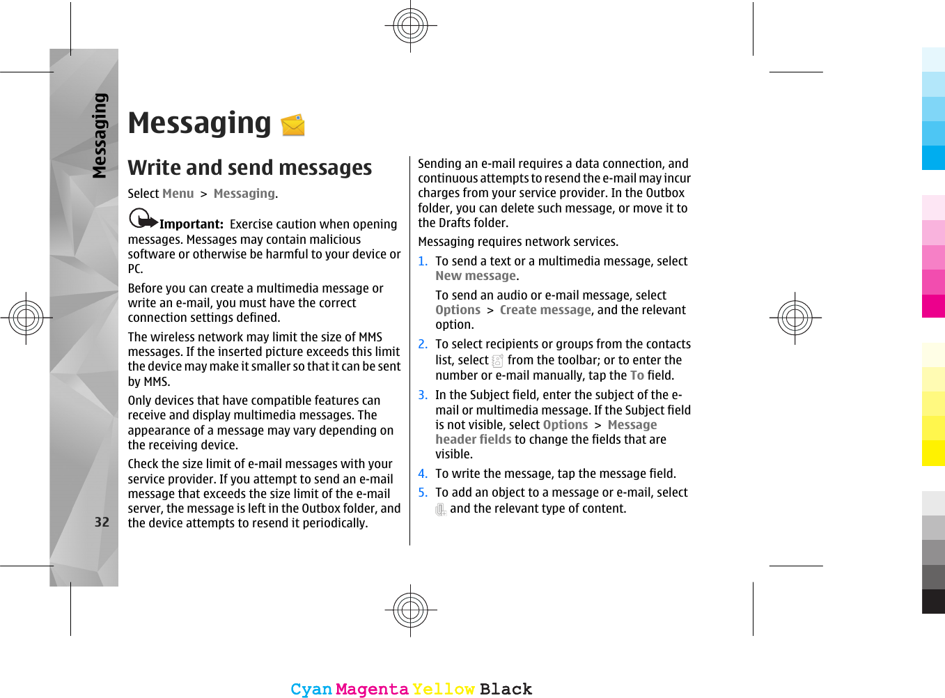 MessagingWrite and send messagesSelect Menu &gt; Messaging.Important:  Exercise caution when openingmessages. Messages may contain malicioussoftware or otherwise be harmful to your device orPC.Before you can create a multimedia message orwrite an e-mail, you must have the correctconnection settings defined.The wireless network may limit the size of MMSmessages. If the inserted picture exceeds this limitthe device may make it smaller so that it can be sentby MMS.Only devices that have compatible features canreceive and display multimedia messages. Theappearance of a message may vary depending onthe receiving device.Check the size limit of e-mail messages with yourservice provider. If you attempt to send an e-mailmessage that exceeds the size limit of the e-mailserver, the message is left in the Outbox folder, andthe device attempts to resend it periodically.Sending an e-mail requires a data connection, andcontinuous attempts to resend the e-mail may incurcharges from your service provider. In the Outboxfolder, you can delete such message, or move it tothe Drafts folder.Messaging requires network services.1. To send a text or a multimedia message, selectNew message.To send an audio or e-mail message, selectOptions &gt; Create message, and the relevantoption.2. To select recipients or groups from the contactslist, select   from the toolbar; or to enter thenumber or e-mail manually, tap the To field.3. In the Subject field, enter the subject of the e-mail or multimedia message. If the Subject fieldis not visible, select Options &gt; Messageheader fields to change the fields that arevisible.4. To write the message, tap the message field.5. To add an object to a message or e-mail, select and the relevant type of content.32MessagingCyanCyanMagentaMagentaYellowYellowBlackBlackCyanCyanMagentaMagentaYellowYellowBlackBlack