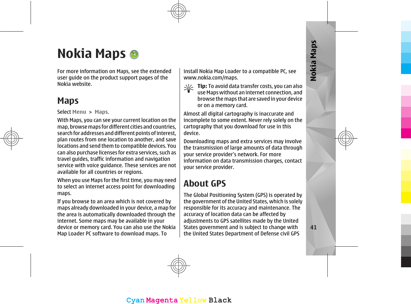 Nokia MapsFor more information on Maps, see the extendeduser guide on the product support pages of theNokia website.MapsSelect Menu &gt; Maps.With Maps, you can see your current location on themap, browse maps for different cities and countries,search for addresses and different points of interest,plan routes from one location to another, and savelocations and send them to compatible devices. Youcan also purchase licenses for extra services, such astravel guides, traffic information and navigationservice with voice guidance. These services are notavailable for all countries or regions.When you use Maps for the first time, you may needto select an internet access point for downloadingmaps.If you browse to an area which is not covered bymaps already downloaded in your device, a map forthe area is automatically downloaded through theinternet. Some maps may be available in yourdevice or memory card. You can also use the NokiaMap Loader PC software to download maps. Toinstall Nokia Map Loader to a compatible PC, seewww.nokia.com/maps.Tip: To avoid data transfer costs, you can alsouse Maps without an internet connection, andbrowse the maps that are saved in your deviceor on a memory card.Almost all digital cartography is inaccurate andincomplete to some extent. Never rely solely on thecartography that you download for use in thisdevice.Downloading maps and extra services may involvethe transmission of large amounts of data throughyour service provider&apos;s network. For moreinformation on data transmission charges, contactyour service provider.About GPSThe Global Positioning System (GPS) is operated bythe government of the United States, which is solelyresponsible for its accuracy and maintenance. Theaccuracy of location data can be affected byadjustments to GPS satellites made by the UnitedStates government and is subject to change withthe United States Department of Defense civil GPS41Nokia MapsCyanCyanMagentaMagentaYellowYellowBlackBlackCyanCyanMagentaMagentaYellowYellowBlackBlack