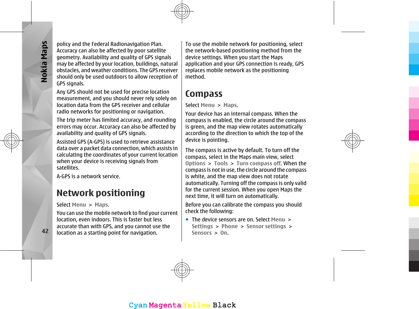 policy and the Federal Radionavigation Plan.Accuracy can also be affected by poor satellitegeometry. Availability and quality of GPS signalsmay be affected by your location, buildings, naturalobstacles, and weather conditions. The GPS receivershould only be used outdoors to allow reception ofGPS signals.Any GPS should not be used for precise locationmeasurement, and you should never rely solely onlocation data from the GPS receiver and cellularradio networks for positioning or navigation.The trip meter has limited accuracy, and roundingerrors may occur. Accuracy can also be affected byavailability and quality of GPS signals.Assisted GPS (A-GPS) is used to retrieve assistancedata over a packet data connection, which assists incalculating the coordinates of your current locationwhen your device is receiving signals fromsatellites.A-GPS is a network service.Network positioningSelect Menu &gt; Maps.You can use the mobile network to find your currentlocation, even indoors. This is faster but lessaccurate than with GPS, and you cannot use thelocation as a starting point for navigation.To use the mobile network for positioning, selectthe network-based positioning method from thedevice settings. When you start the Mapsapplication and your GPS connection is ready, GPSreplaces mobile network as the positioningmethod.CompassSelect Menu &gt; Maps.Your device has an internal compass. When thecompass is enabled, the circle around the compassis green, and the map view rotates automaticallyaccording to the direction to which the top of thedevice is pointing.The compass is active by default. To turn off thecompass, select in the Maps main view, selectOptions &gt; Tools &gt; Turn compass off. When thecompass is not in use, the circle around the compassis white, and the map view does not rotateautomatically. Turning off the compass is only validfor the current session. When you open Maps thenext time, it will turn on automatically.Before you can calibrate the compass you shouldcheck the following:●The device sensors are on. Select Menu &gt;Settings &gt; Phone &gt; Sensor settings &gt;Sensors &gt; On.42Nokia MapsCyanCyanMagentaMagentaYellowYellowBlackBlackCyanCyanMagentaMagentaYellowYellowBlackBlack