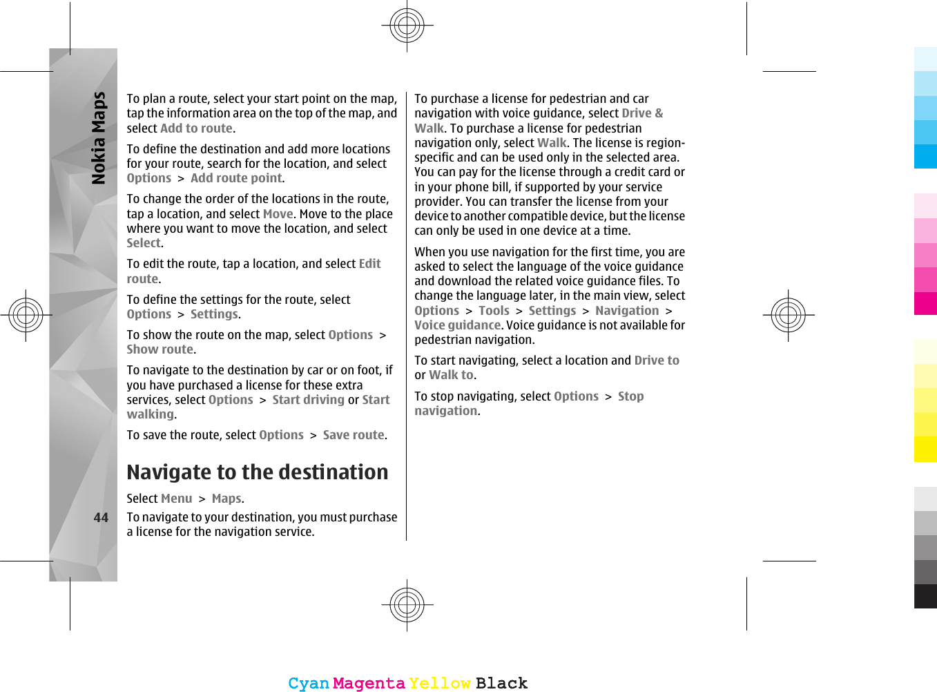 To plan a route, select your start point on the map,tap the information area on the top of the map, andselect Add to route.To define the destination and add more locationsfor your route, search for the location, and selectOptions &gt; Add route point.To change the order of the locations in the route,tap a location, and select Move. Move to the placewhere you want to move the location, and selectSelect.To edit the route, tap a location, and select Editroute.To define the settings for the route, selectOptions &gt; Settings.To show the route on the map, select Options &gt;Show route.To navigate to the destination by car or on foot, ifyou have purchased a license for these extraservices, select Options &gt; Start driving or Startwalking.To save the route, select Options &gt; Save route.Navigate to the destinationSelect Menu &gt; Maps.To navigate to your destination, you must purchasea license for the navigation service.To purchase a license for pedestrian and carnavigation with voice guidance, select Drive &amp;Walk. To purchase a license for pedestriannavigation only, select Walk. The license is region-specific and can be used only in the selected area.You can pay for the license through a credit card orin your phone bill, if supported by your serviceprovider. You can transfer the license from yourdevice to another compatible device, but the licensecan only be used in one device at a time.When you use navigation for the first time, you areasked to select the language of the voice guidanceand download the related voice guidance files. Tochange the language later, in the main view, selectOptions &gt; Tools &gt; Settings &gt; Navigation &gt;Voice guidance. Voice guidance is not available forpedestrian navigation.To start navigating, select a location and Drive toor Walk to.To stop navigating, select Options &gt; Stopnavigation.44Nokia MapsCyanCyanMagentaMagentaYellowYellowBlackBlackCyanCyanMagentaMagentaYellowYellowBlackBlack