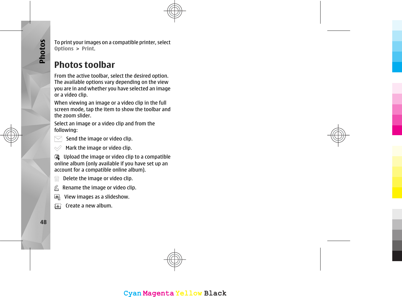 To print your images on a compatible printer, selectOptions &gt; Print.Photos toolbarFrom the active toolbar, select the desired option.The available options vary depending on the viewyou are in and whether you have selected an imageor a video clip.When viewing an image or a video clip in the fullscreen mode, tap the item to show the toolbar andthe zoom slider.Select an image or a video clip and from thefollowing:   Send the image or video clip.   Mark the image or video clip.   Upload the image or video clip to a compatibleonline album (only available if you have set up anaccount for a compatible online album).   Delete the image or video clip.   Rename the image or video clip.   View images as a slideshow.   Create a new album.48PhotosCyanCyanMagentaMagentaYellowYellowBlackBlackCyanCyanMagentaMagentaYellowYellowBlackBlack