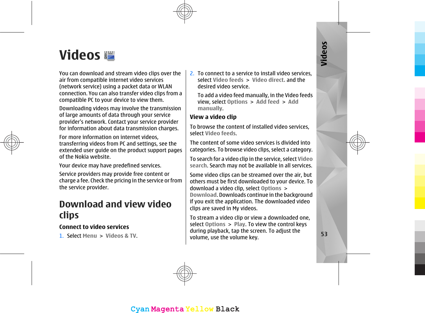 VideosYou can download and stream video clips over theair from compatible internet video services(network service) using a packet data or WLANconnection. You can also transfer video clips from acompatible PC to your device to view them.Downloading videos may involve the transmissionof large amounts of data through your serviceprovider&apos;s network. Contact your service providerfor information about data transmission charges.For more information on internet videos,transferring videos from PC and settings, see theextended user guide on the product support pagesof the Nokia website.Your device may have predefined services.Service providers may provide free content orcharge a fee. Check the pricing in the service or fromthe service provider.Download and view videoclipsConnect to video services1. Select Menu &gt; Videos &amp; TV.2. To connect to a service to install video services,select Video feeds &gt; Video direct. and thedesired video service.To add a video feed manually, in the Video feedsview, select Options &gt; Add feed &gt; Addmanually.View a video clipTo browse the content of installed video services,select Video feeds.The content of some video services is divided intocategories. To browse video clips, select a category.To search for a video clip in the service, select Videosearch. Search may not be available in all services.Some video clips can be streamed over the air, butothers must be first downloaded to your device. Todownload a video clip, select Options &gt;Download. Downloads continue in the backgroundif you exit the application. The downloaded videoclips are saved in My videos.To stream a video clip or view a downloaded one,select Options &gt; Play. To view the control keysduring playback, tap the screen. To adjust thevolume, use the volume key. 53VideosCyanCyanMagentaMagentaYellowYellowBlackBlackCyanCyanMagentaMagentaYellowYellowBlackBlack