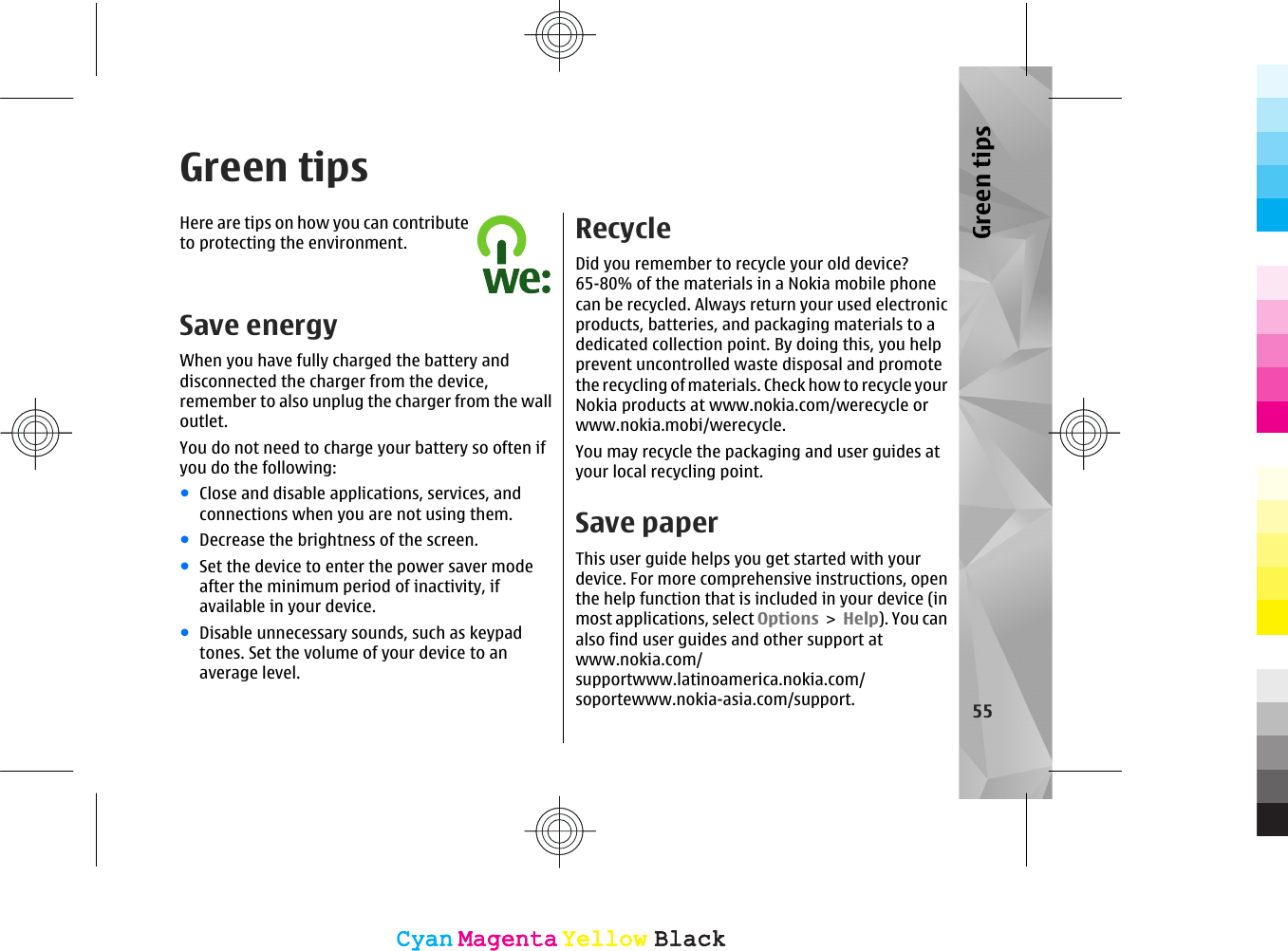 Green tipsHere are tips on how you can contributeto protecting the environment.Save energyWhen you have fully charged the battery anddisconnected the charger from the device,remember to also unplug the charger from the walloutlet.You do not need to charge your battery so often ifyou do the following:●Close and disable applications, services, andconnections when you are not using them.●Decrease the brightness of the screen.●Set the device to enter the power saver modeafter the minimum period of inactivity, ifavailable in your device.●Disable unnecessary sounds, such as keypadtones. Set the volume of your device to anaverage level.RecycleDid you remember to recycle your old device?65-80% of the materials in a Nokia mobile phonecan be recycled. Always return your used electronicproducts, batteries, and packaging materials to adedicated collection point. By doing this, you helpprevent uncontrolled waste disposal and promotethe recycling of materials. Check how to recycle yourNokia products at www.nokia.com/werecycle orwww.nokia.mobi/werecycle.You may recycle the packaging and user guides atyour local recycling point.Save paperThis user guide helps you get started with yourdevice. For more comprehensive instructions, openthe help function that is included in your device (inmost applications, select Options &gt; Help). You canalso find user guides and other support atwww.nokia.com/supportwww.latinoamerica.nokia.com/soportewww.nokia-asia.com/support. 55Green tipsCyanCyanMagentaMagentaYellowYellowBlackBlackCyanCyanMagentaMagentaYellowYellowBlackBlack