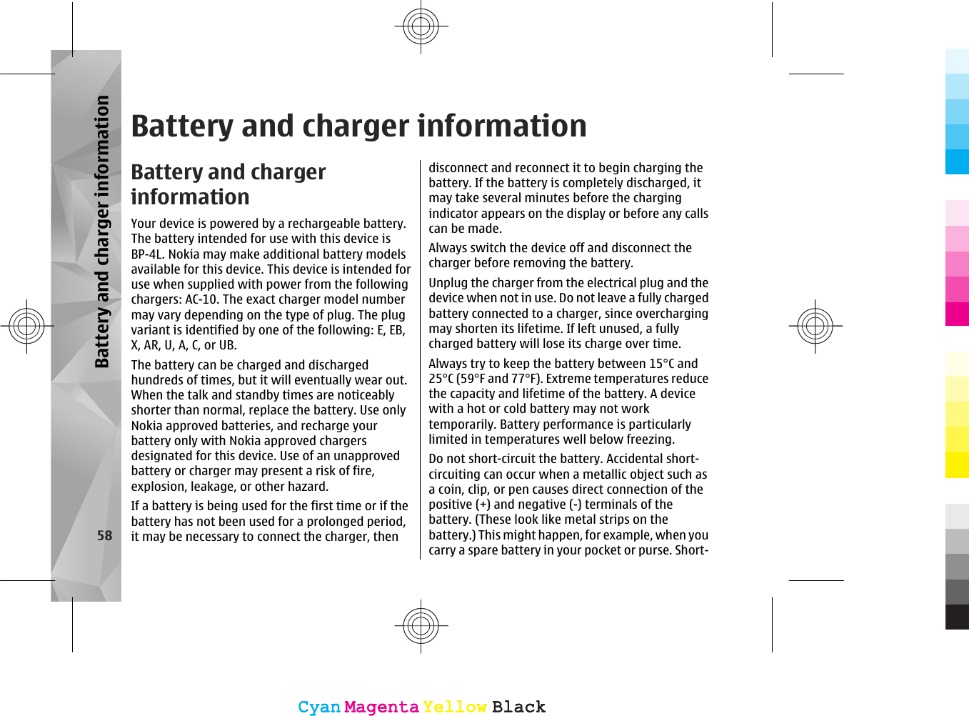 Battery and charger informationBattery and chargerinformationYour device is powered by a rechargeable battery.The battery intended for use with this device isBP-4L. Nokia may make additional battery modelsavailable for this device. This device is intended foruse when supplied with power from the followingchargers: AC-10. The exact charger model numbermay vary depending on the type of plug. The plugvariant is identified by one of the following: E, EB,X, AR, U, A, C, or UB.The battery can be charged and dischargedhundreds of times, but it will eventually wear out.When the talk and standby times are noticeablyshorter than normal, replace the battery. Use onlyNokia approved batteries, and recharge yourbattery only with Nokia approved chargersdesignated for this device. Use of an unapprovedbattery or charger may present a risk of fire,explosion, leakage, or other hazard.If a battery is being used for the first time or if thebattery has not been used for a prolonged period,it may be necessary to connect the charger, thendisconnect and reconnect it to begin charging thebattery. If the battery is completely discharged, itmay take several minutes before the chargingindicator appears on the display or before any callscan be made.Always switch the device off and disconnect thecharger before removing the battery.Unplug the charger from the electrical plug and thedevice when not in use. Do not leave a fully chargedbattery connected to a charger, since overchargingmay shorten its lifetime. If left unused, a fullycharged battery will lose its charge over time.Always try to keep the battery between 15°C and25°C (59°F and 77°F). Extreme temperatures reducethe capacity and lifetime of the battery. A devicewith a hot or cold battery may not worktemporarily. Battery performance is particularlylimited in temperatures well below freezing.Do not short-circuit the battery. Accidental short-circuiting can occur when a metallic object such asa coin, clip, or pen causes direct connection of thepositive (+) and negative (-) terminals of thebattery. (These look like metal strips on thebattery.) This might happen, for example, when youcarry a spare battery in your pocket or purse. Short-58Battery and charger informationCyanCyanMagentaMagentaYellowYellowBlackBlackCyanCyanMagentaMagentaYellowYellowBlackBlack
