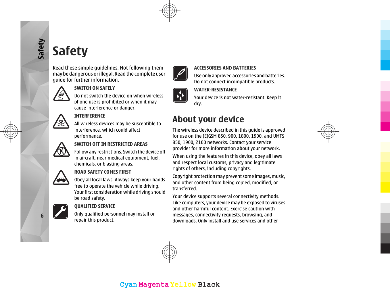 SafetyRead these simple guidelines. Not following themmay be dangerous or illegal. Read  the co mplete us erguide for further information.SWITCH ON SAFELYDo not switch the device on when wirelessphone use is prohibited or when it maycause interference or danger.INTERFERENCEAll wireless devices may be susceptible tointerference, which could affectperformance.SWITCH OFF IN RESTRICTED AREASFollow any restrictions. Switch the device offin aircraft, near medical equipment, fuel,chemicals, or blasting areas.ROAD SAFETY COMES FIRSTObey all local laws. Always keep your handsfree to operate the vehicle while driving.Your first consideration while driving shouldbe road safety.QUALIFIED SERVICEOnly qualified personnel may install orrepair this product.ACCESSORIES AND BATTERIESUse only approved accessories and batteries.Do not connect incompatible products.WATER-RESISTANCEYour device is not water-resistant. Keep itdry.About your deviceThe wireless device described in this guide is approvedfor use on the (E)GSM 850, 900, 1800, 1900, and UMTS850, 1900, 2100 networks. Contact your serviceprovider for more information about your network.When using the features in this device, obey all lawsand respect local customs, privacy and legitimaterights of others, including copyrights.Copyright protection may prevent some images, music,and other content from being copied, modified, ortransferred.Your device supports several connectivity methods.Like computers, your device may be exposed to virusesand other harmful content. Exercise caution withmessages, connectivity requests, browsing, anddownloads. Only install and use services and other6SafetyCyanCyanMagentaMagentaYellowYellowBlackBlackCyanCyanMagentaMagentaYellowYellowBlackBlack