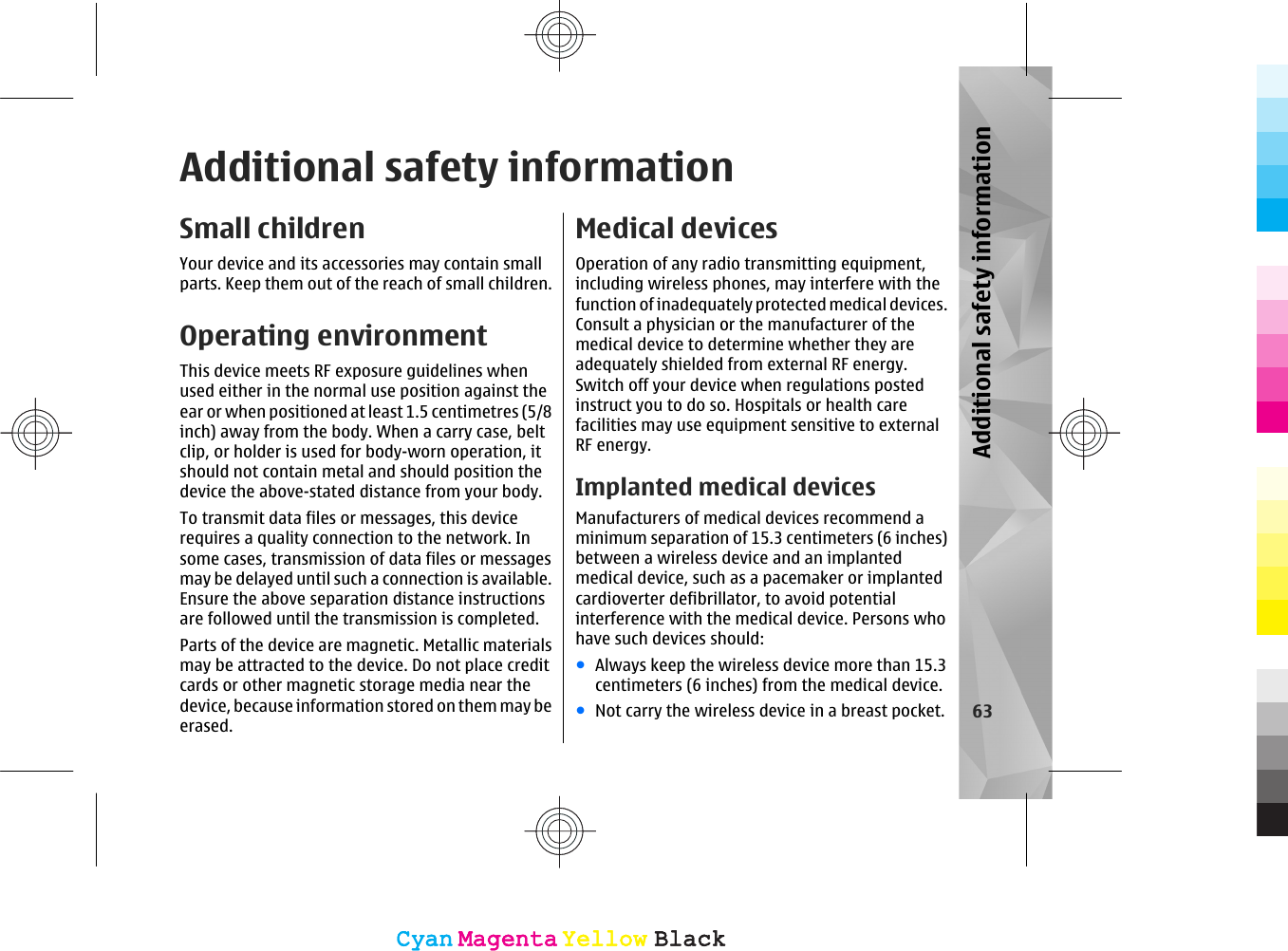 Additional safety informationSmall childrenYour device and its accessories may contain smallparts. Keep them out of the reach of small children.Operating environmentThis device meets RF exposure guidelines whenused either in the normal use position against theear or when positioned at least 1.5 centimetres (5/8inch) away from the body. When a carry case, beltclip, or holder is used for body-worn operation, itshould not contain metal and should position thedevice the above-stated distance from your body.To transmit data files or messages, this devicerequires a quality connection to the network. Insome cases, transmission of data files or messagesmay be delayed until such a connection is available.Ensure the above separation distance instructionsare followed until the transmission is completed.Parts of the device are magnetic. Metallic materialsmay be attracted to the device. Do not place creditcards or other magnetic storage media near thedevice, because information stored on them may beerased.Medical devicesOperation of any radio transmitting equipment,including wireless phones, may interfere with thefunction of inadequately protected medical devices.Consult a physician or the manufacturer of themedical device to determine whether they areadequately shielded from external RF energy.Switch off your device when regulations postedinstruct you to do so. Hospitals or health carefacilities may use equipment sensitive to externalRF energy.Implanted medical devicesManufacturers of medical devices recommend aminimum separation of 15.3 centimeters (6 inches)between a wireless device and an implantedmedical device, such as a pacemaker or implantedcardioverter defibrillator, to avoid potentialinterference with the medical device. Persons whohave such devices should:●Always keep the wireless device more than 15.3centimeters (6 inches) from the medical device.●Not carry the wireless device in a breast pocket. 63Additional safety informationCyanCyanMagentaMagentaYellowYellowBlackBlackCyanCyanMagentaMagentaYellowYellowBlackBlack