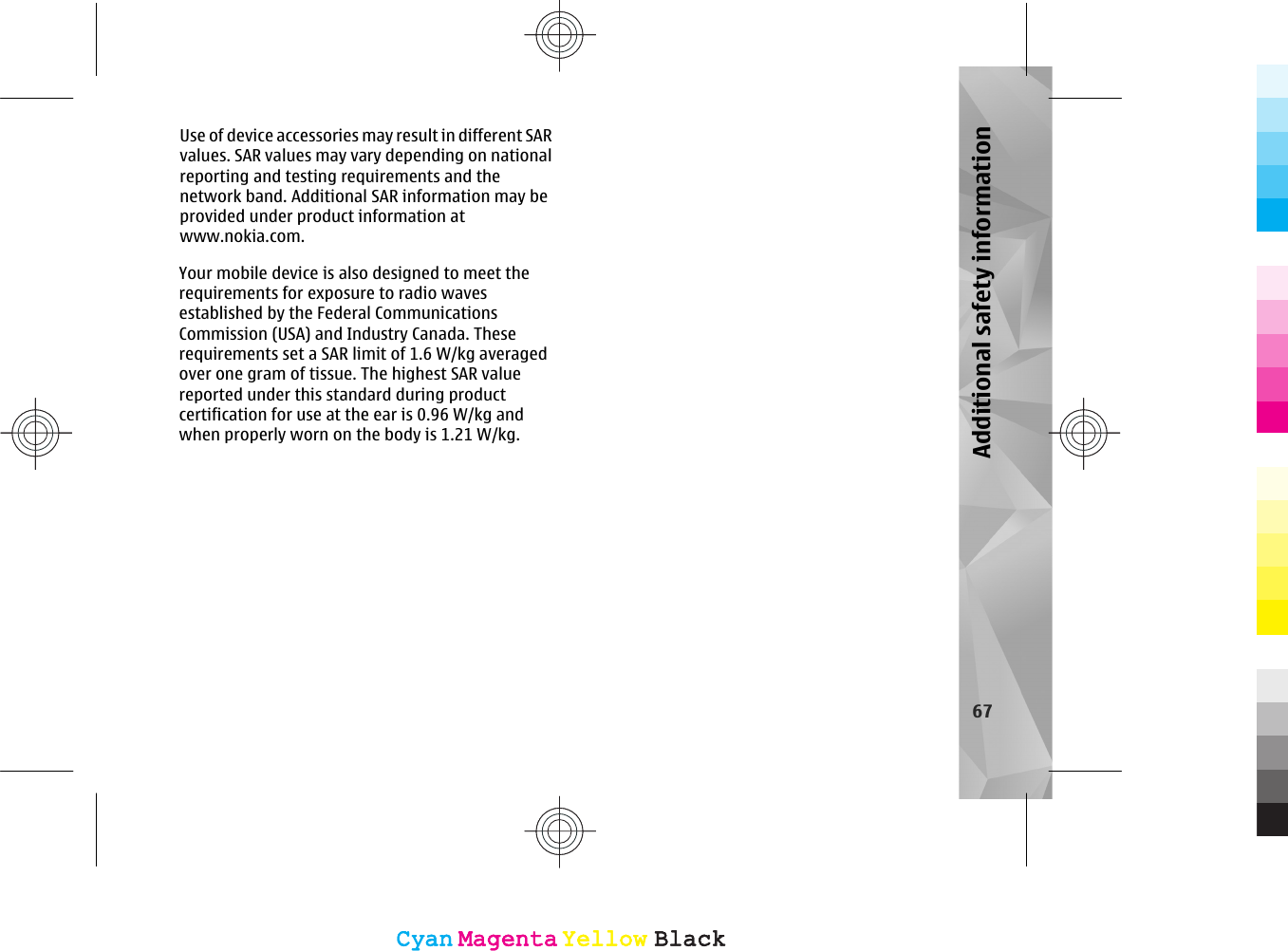 Use of device accessories may result in different SARvalues. SAR values may vary depending on nationalreporting and testing requirements and thenetwork band. Additional SAR information may beprovided under product information atwww.nokia.com.67Additional safety informationCyanCyanMagentaMagentaYellowYellowBlackBlackCyanCyanMagentaMagentaYellowYellowBlackBlackYour mobile device is also designed to meet therequirements for exposure to radio wavesestablished by the Federal CommunicationsCommission (USA) and Industry Canada. Theserequirements set a SAR limit of 1.6 W/kg averagedover one gram of tissue. The highest SAR valuereported under this standard during productcertification for use at the ear is 0.96 W/kg andwhen properly worn on the body is 1.21 W/kg.