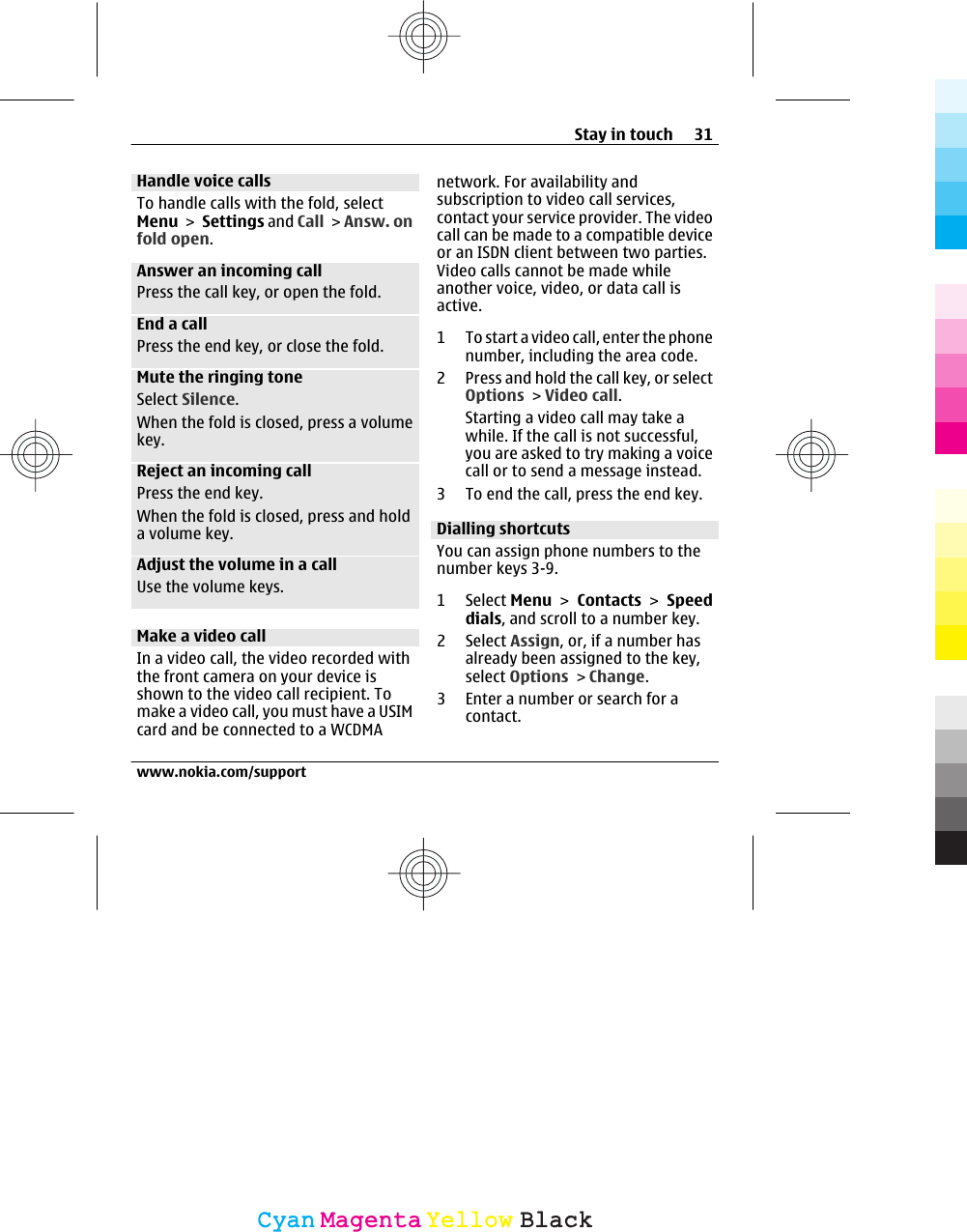 Handle voice callsTo handle calls with the fold, selectMenu &gt; Settings and Call &gt; Answ. onfold open.Answer an incoming callPress the call key, or open the fold.End a callPress the end key, or close the fold.Mute the ringing toneSelect Silence.When the fold is closed, press a volumekey.Reject an incoming callPress the end key.When the fold is closed, press and holda volume key.Adjust the volume in a callUse the volume keys.Make a video callIn a video call, the video recorded withthe front camera on your device isshown to the video call recipient. Tomake a video call, you must have a USIMcard and be connected to a WCDMAnetwork. For availability andsubscription to video call services,contact your service provider. The videocall can be made to a compatible deviceor an ISDN client between two parties.Video calls cannot be made whileanother voice, video, or data call isactive.1 To start a video call, enter the phonenumber, including the area code.2 Press and hold the call key, or selectOptions &gt; Video call.Starting a video call may take awhile. If the call is not successful,you are asked to try making a voicecall or to send a message instead.3 To end the call, press the end key.Dialling shortcutsYou can assign phone numbers to thenumber keys 3-9.1 Select Menu &gt; Contacts &gt; Speeddials, and scroll to a number key.2 Select Assign, or, if a number hasalready been assigned to the key,select Options &gt; Change.3 Enter a number or search for acontact.Stay in touch 31www.nokia.com/supportCyanCyanMagentaMagentaYellowYellowBlackBlack