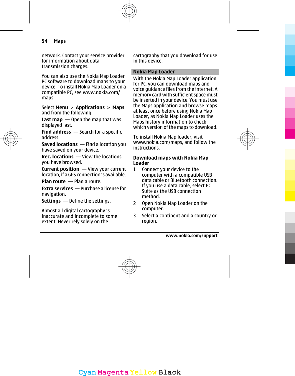 network. Contact your service providerfor information about datatransmission charges.You can also use the Nokia Map LoaderPC software to download maps to yourdevice. To install Nokia Map Loader on acompatible PC, see www.nokia.com/maps.Select Menu &gt; Applications &gt; Mapsand from the following:Last map  — Open the map that wasdisplayed last.Find address  — Search for a specificaddress.Saved locations  — Find a location youhave saved on your device.Rec. locations  — View the locationsyou have browsed.Current position  — View your currentlocation, if a GPS connection is available.Plan route  — Plan a route.Extra services  — Purchase a license fornavigation.Settings  — Define the settings.Almost all digital cartography isinaccurate and incomplete to someextent. Never rely solely on thecartography that you download for usein this device.Nokia Map LoaderWith the Nokia Map Loader applicationfor PC, you can download maps andvoice guidance files from the internet. Amemory card with sufficient space mustbe inserted in your device. You must usethe Maps application and browse mapsat least once before using Nokia MapLoader, as Nokia Map Loader uses theMaps history information to checkwhich version of the maps to download.To install Nokia Map loader, visitwww.nokia.com/maps, and follow theinstructions.Download maps with Nokia MapLoader1 Connect your device to thecomputer with a compatible USBdata cable or Bluetooth connection.If you use a data cable, select PCSuite as the USB connectionmethod.2 Open Nokia Map Loader on thecomputer.3 Select a continent and a country orregion.54 Mapswww.nokia.com/supportCyanCyanMagentaMagentaYellowYellowBlackBlack