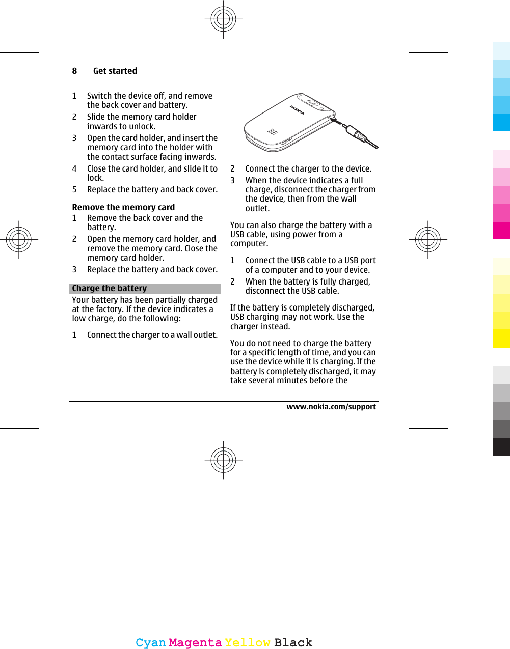 1 Switch the device off, and removethe back cover and battery.2 Slide the memory card holderinwards to unlock.3 Open the card holder, and insert thememory card into the holder withthe contact surface facing inwards.4 Close the card holder, and slide it tolock.5 Replace the battery and back cover.Remove the memory card1 Remove the back cover and thebattery.2 Open the memory card holder, andremove the memory card. Close thememory card holder.3 Replace the battery and back cover.Charge the batteryYour battery has been partially chargedat the factory. If the device indicates alow charge, do the following:1 Connect the charger to a wall outlet.2 Connect the charger to the device.3 When the device indicates a fullcharge, disconnect the charger fromthe device, then from the walloutlet.You can also charge the battery with aUSB cable, using power from acomputer.1 Connect the USB cable to a USB portof a computer and to your device.2 When the battery is fully charged,disconnect the USB cable.If the battery is completely discharged,USB charging may not work. Use thecharger instead.You do not need to charge the batteryfor a specific length of time, and you canuse the device while it is charging. If thebattery is completely discharged, it maytake several minutes before the8Get startedwww.nokia.com/supportCyanCyanMagentaMagentaYellowYellowBlackBlack