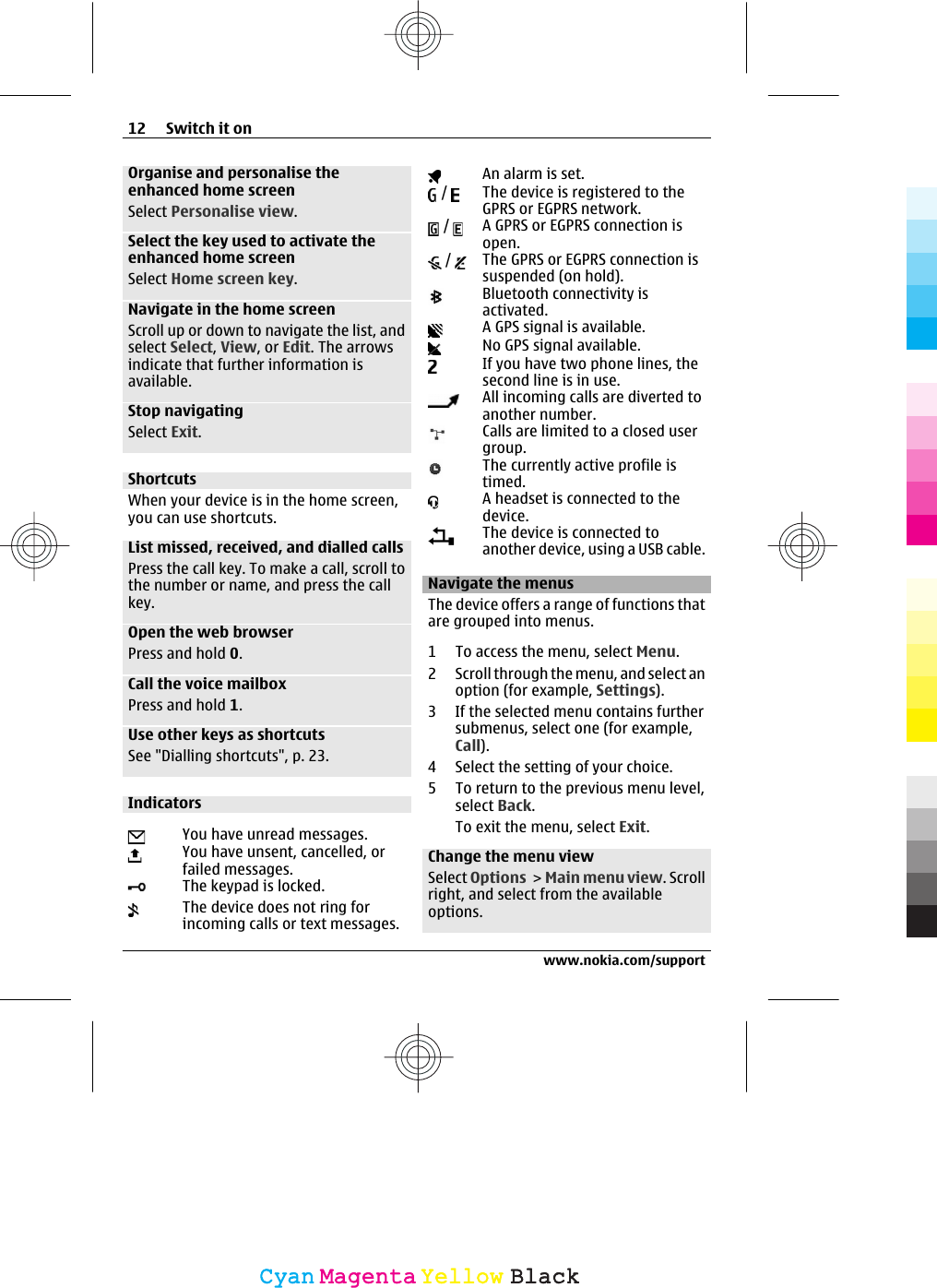 Organise and personalise theenhanced home screenSelect Personalise view.Select the key used to activate theenhanced home screenSelect Home screen key.Navigate in the home screenScroll up or down to navigate the list, andselect Select, View, or Edit. The arrowsindicate that further information isavailable.Stop navigatingSelect Exit.ShortcutsWhen your device is in the home screen,you can use shortcuts.List missed, received, and dialled callsPress the call key. To make a call, scroll tothe number or name, and press the callkey.Open the web browserPress and hold 0.Call the voice mailboxPress and hold 1.Use other keys as shortcutsSee &quot;Dialling shortcuts&quot;, p. 23.IndicatorsYou have unread messages.You have unsent, cancelled, orfailed messages.The keypad is locked.The device does not ring forincoming calls or text messages.An alarm is set. /  The device is registered to theGPRS or EGPRS network. /  A GPRS or EGPRS connection isopen. /  The GPRS or EGPRS connection issuspended (on hold).Bluetooth connectivity isactivated.A GPS signal is available.No GPS signal available.If you have two phone lines, thesecond line is in use.All incoming calls are diverted toanother number.Calls are limited to a closed usergroup.The currently active profile istimed.A headset is connected to thedevice.The device is connected toanother device, using a USB cable.Navigate the menusThe device offers a range of functions thatare grouped into menus.1To access the menu, select Menu.2 Scroll through the menu, and select anoption (for example, Settings).3 If the selected menu contains furthersubmenus, select one (for example,Call).4 Select the setting of your choice.5 To return to the previous menu level,select Back.To exit the menu, select Exit.Change the menu viewSelect Options &gt; Main menu view. Scrollright, and select from the availableoptions.12 Switch it onwww.nokia.com/supportCyanCyanMagentaMagentaYellowYellowBlackBlack