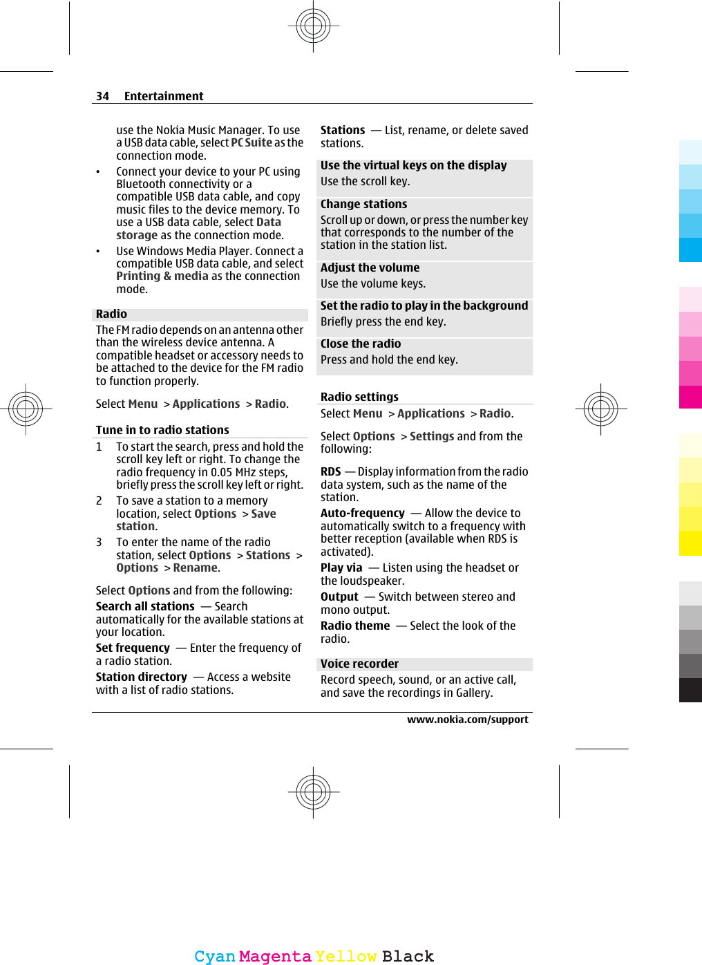 use the Nokia Music Manager. To usea USB data cable, select PC Suite as theconnection mode.•Connect your device to your PC usingBluetooth connectivity or acompatible USB data cable, and copymusic files to the device memory. Touse a USB data cable, select Datastorage as the connection mode.•Use Windows Media Player. Connect acompatible USB data cable, and selectPrinting &amp; media as the connectionmode.RadioThe FM radio depends on an antenna otherthan the wireless device antenna. Acompatible headset or accessory needs tobe attached to the device for the FM radioto function properly.Select Menu &gt; Applications &gt; Radio.Tune in to radio stations1 To start the search, press and hold thescroll key left or right. To change theradio frequency in 0.05 MHz steps,briefly press the scroll key left or right.2 To save a station to a memorylocation, select Options &gt; Savestation.3 To enter the name of the radiostation, select Options &gt; Stations &gt;Options &gt; Rename.Select Options and from the following:Search all stations  — Searchautomatically for the available stations atyour location.Set frequency  — Enter the frequency ofa radio station.Station directory  — Access a websitewith a list of radio stations.Stations  — List, rename, or delete savedstations.Use the virtual keys on the displayUse the scroll key.Change stationsScroll up or down, or press the number keythat corresponds to the number of thestation in the station list.Adjust the volumeUse the volume keys.Set the radio to play in the backgroundBriefly press the end key.Close the radioPress and hold the end key.Radio settingsSelect Menu &gt; Applications &gt; Radio.Select Options &gt; Settings and from thefollowing:RDS  — Display information from the radiodata system, such as the name of thestation.Auto-frequency  — Allow the device toautomatically switch to a frequency withbetter reception (available when RDS isactivated).Play via  — Listen using the headset orthe loudspeaker.Output  — Switch between stereo andmono output.Radio theme  — Select the look of theradio.Voice recorderRecord speech, sound, or an active call,and save the recordings in Gallery.34 Entertainmentwww.nokia.com/supportCyanCyanMagentaMagentaYellowYellowBlackBlack