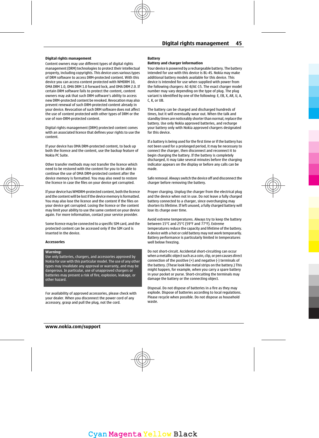 Digital rights managementContent owners may use different types of digital rightsmanagement (DRM) technologies to protect their intellectualproperty, including copyrights. This device uses various typesof DRM software to access DRM-protected content. With thisdevice you can access content protected with WMDRM 10,OMA DRM 1.0, OMA DRM 1.0 forward lock, and OMA DRM 2.0. Ifcertain DRM software fails to protect the content, contentowners may ask that such DRM software&apos;s ability to accessnew DRM-protected content be revoked. Revocation may alsoprevent renewal of such DRM-protected content already inyour device. Revocation of such DRM software does not affectthe use of content protected with other types of DRM or theuse of non-DRM-protected content.Digital rights management (DRM) protected content comeswith an associated licence that defines your rights to use thecontent.If your device has OMA DRM-protected content, to back upboth the licence and the content, use the backup feature ofNokia PC Suite.Other transfer methods may not transfer the licence whichneed to be restored with the content for you to be able tocontinue the use of OMA DRM-protected content after thedevice memory is formatted. You may also need to restorethe licence in case the files on your device get corrupted.If your device has WMDRM-protected content, both the licenceand the content will be lost if the device memory is formatted.You may also lose the licence and the content if the files onyour device get corrupted. Losing the licence or the contentmay limit your ability to use the same content on your deviceagain. For more information, contact your service provider.Some licence may be connected to a specific SIM card, and theprotected content can be accessed only if the SIM card isinserted in the device.AccessoriesWarning:Use only batteries, chargers, and accessories approved byNokia for use with this particular model. The use of any othertypes may invalidate any approval or warranty, and may bedangerous. In particular, use of unapproved chargers orbatteries may present a risk of fire, explosion, leakage, orother hazard.For availability of approved accessories, please check withyour dealer. When you disconnect the power cord of anyaccessory, grasp and pull the plug, not the cord.BatteryBattery and charger informationYour device is powered by a rechargeable battery. The batteryintended for use with this device is BL-4S. Nokia may makeadditional battery models available for this device. Thisdevice is intended for use when supplied with power fromthe following chargers: AC-8/AC-15. The exact charger modelnumber may vary depending on the type of plug. The plugvariant is identified by one of the following: E, EB, X, AR, U, A,C, K, or UB.The battery can be charged and discharged hundreds oftimes, but it will eventually wear out. When the talk andstandby times are noticeably shorter than normal, replace thebattery. Use only Nokia approved batteries, and rechargeyour battery only with Nokia approved chargers designatedfor this device.If a battery is being used for the first time or if the battery hasnot been used for a prolonged period, it may be necessary toconnect the charger, then disconnect and reconnect it tobegin charging the battery. If the battery is completelydischarged, it may take several minutes before the chargingindicator appears on the display or before any calls can bemade.Safe removal. Always switch the device off and disconnect thecharger before removing the battery.Proper charging. Unplug the charger from the electrical plugand the device when not in use. Do not leave a fully chargedbattery connected to a charger, since overcharging mayshorten its lifetime. If left unused, a fully charged battery willlose its charge over time.Avoid extreme temperatures. Always try to keep the batterybetween 15°C and 25°C (59°F and 77°F). Extremetemperatures reduce the capacity and lifetime of the battery.A device with a hot or cold battery may not work temporarily.Battery performance is particularly limited in temperatureswell below freezing.Do not short-circuit. Accidental short-circuiting can occurwhen a metallic object such as a coin, clip, or pen causes directconnection of the positive (+) and negative (-) terminals ofthe battery. (These look like metal strips on the battery.) Thismight happen, for example, when you carry a spare batteryin your pocket or purse. Short-circuiting the terminals maydamage the battery or the connecting object.Disposal. Do not dispose of batteries in a fire as they mayexplode. Dispose of batteries according to local regulations.Please recycle when possible. Do not dispose as householdwaste.Digital rights management 45www.nokia.com/supportCyanCyanMagentaMagentaYellowYellowBlackBlack