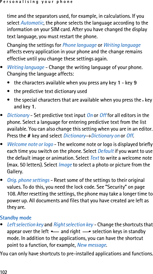 Personalising your phone102time and the separators used, for example, in calculations. If you select Automatic, the phone selects the language according to the information on your SIM card. After you have changed the display text language, you must restart the phone.Changing the settings for Phone language or Writing language affects every application in your phone and the change remains effective until you change these settings again.•Writing language - Change the writing language of your phone. Changing the language affects:• the characters available when you press any key 1 - key 9• the predictive text dictionary used• the special characters that are available when you press the *key and key 1.•Dictionary - Set predictive text input On or Off for all editors in the phone. Select a language for entering predictive text from the list available. You can also change this setting when you are in an editor. Press the #key and select Dictionary→Dictionary on or Off.•Welcome note or logo - The welcome note or logo is displayed briefly each time you switch on the phone. Select Default if you want to use the default image or animation. Select Text to write a welcome note (max. 50 letters). Select Image to select a photo or picture from the Gallery.•Orig. phone settings - Reset some of the settings to their original values. To do this, you need the lock code. See ”Security” on page 108. After resetting the settings, the phone may take a longer time to power up. All documents and files that you have created are left as they are.Standby mode•Left selection key and Right selection key - Change the shortcuts that appear over the left   and right   selection keys in standby mode. In addition to the applications, you can have the shortcut point to a function, for example, New message.You can only have shortcuts to pre-installed applications and functions.