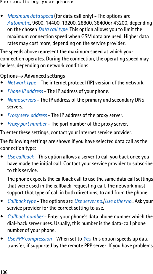 Personalising your phone106•Maximum data speed (for data call only) - The options are Automatic, 9600, 14400, 19200, 28800, 38400or 43200, depending on the chosen Data call type. This option allows you to limit the maximum connection speed when GSM data are used. Higher data rates may cost more, depending on the service provider.The speeds above represent the maximum speed at which your connection operates. During the connection, the operating speed may be less, depending on network conditions.Options→ Advanced settings•Network type – The internet protocol (IP) version of the network.•Phone IP address - The IP address of your phone.•Name servers - The IP address of the primary and secondary DNS servers.•Proxy serv. address - The IP address of the proxy server.•Proxy port number - The port number of the proxy server.To enter these settings, contact your Internet service provider.The following settings are shown if you have selected data call as the connection type:•Use callback - This option allows a server to call you back once you have made the initial call. Contact your service provider to subscribe to this service.The phone expects the callback call to use the same data call settings that were used in the callback-requesting call. The network must support that type of call in both directions, to and from the phone.•Callback type - The options are Use server no./Use other no.. Ask your service provider for the correct setting to use.•Callback number - Enter your phone’s data phone number which the dial-back server uses. Usually, this number is the data-call phone number of your phone.•Use PPP compression - When set to Yes, this option speeds up data transfer, if supported by the remote PPP server. If you have problems 