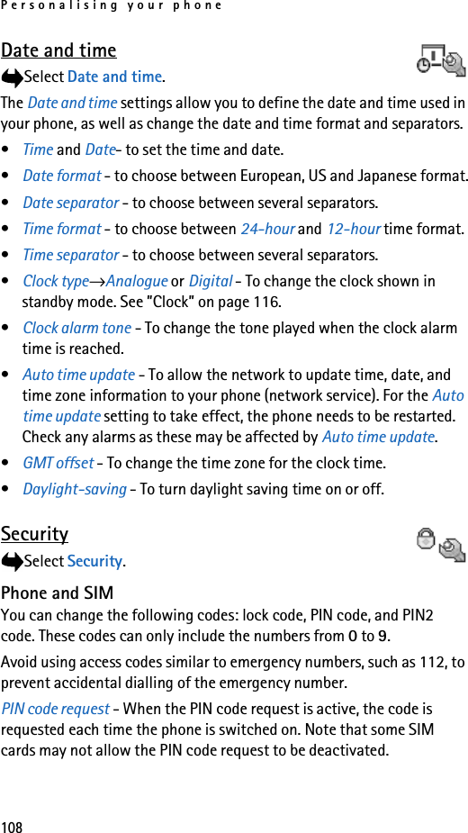 Personalising your phone108Date and timeSelect Date and time.The Date and time settings allow you to define the date and time used in your phone, as well as change the date and time format and separators.•Time and Date- to set the time and date.•Date format - to choose between European, US and Japanese format.•Date separator - to choose between several separators.•Time format - to choose between 24-hour and 12-hour time format.•Time separator - to choose between several separators.•Clock type→Analogue or Digital - To change the clock shown in standby mode. See ”Clock” on page 116.•Clock alarm tone - To change the tone played when the clock alarm time is reached.•Auto time update - To allow the network to update time, date, and time zone information to your phone (network service). For the Auto time update setting to take effect, the phone needs to be restarted. Check any alarms as these may be affected by Auto time update.•GMT offset - To change the time zone for the clock time.•Daylight-saving - To turn daylight saving time on or off.SecuritySelect Security.Phone and SIMYou can change the following codes: lock code, PIN code, and PIN2 code. These codes can only include the numbers from 0 to 9. Avoid using access codes similar to emergency numbers, such as 112, to prevent accidental dialling of the emergency number.PIN code request - When the PIN code request is active, the code is requested each time the phone is switched on. Note that some SIM cards may not allow the PIN code request to be deactivated.