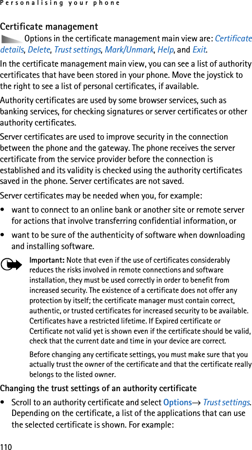 Personalising your phone110Certificate managementOptions in the certificate management main view are: Certificate details, Delete, Trust settings, Mark/Unmark, Help, and Exit.In the certificate management main view, you can see a list of authority certificates that have been stored in your phone. Move the joystick to the right to see a list of personal certificates, if available.Authority certificates are used by some browser services, such as banking services, for checking signatures or server certificates or other authority certificates.Server certificates are used to improve security in the connection between the phone and the gateway. The phone receives the server certificate from the service provider before the connection is established and its validity is checked using the authority certificates saved in the phone. Server certificates are not saved.Server certificates may be needed when you, for example:• want to connect to an online bank or another site or remote server for actions that involve transferring confidential information, or• want to be sure of the authenticity of software when downloading and installing software.Important: Note that even if the use of certificates considerably reduces the risks involved in remote connections and software installation, they must be used correctly in order to benefit from increased security. The existence of a certificate does not offer any protection by itself; the certificate manager must contain correct, authentic, or trusted certificates for increased security to be available. Certificates have a restricted lifetime. If Expired certificate or Certificate not valid yet is shown even if the certificate should be valid, check that the current date and time in your device are correct.Before changing any certificate settings, you must make sure that you actually trust the owner of the certificate and that the certificate really belongs to the listed owner.Changing the trust settings of an authority certificate• Scroll to an authority certificate and select Options→ Trust settings. Depending on the certificate, a list of the applications that can use the selected certificate is shown. For example: